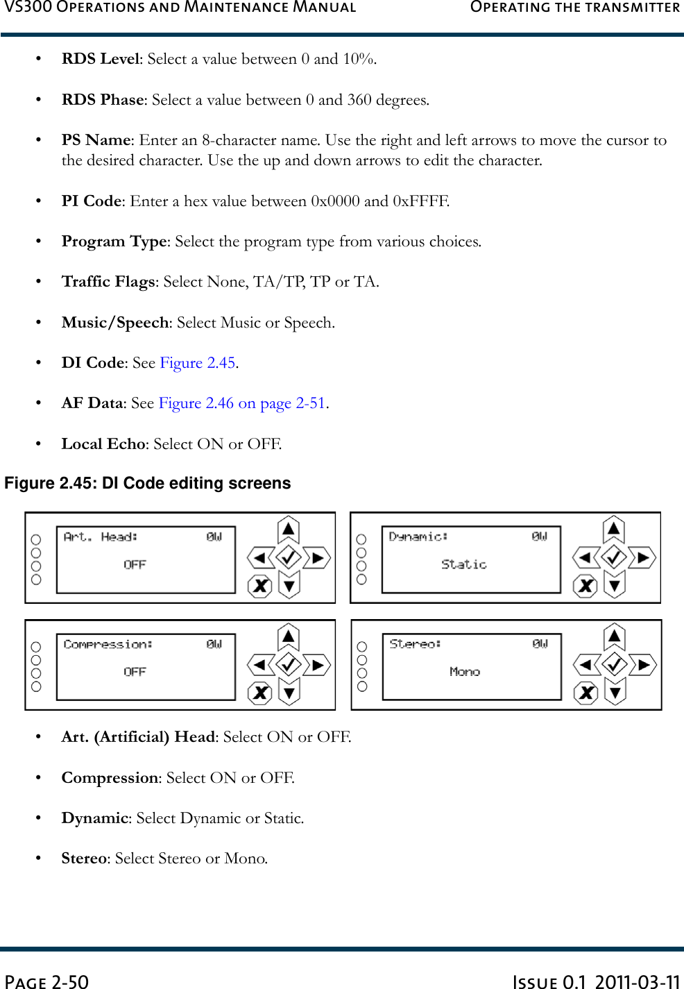 VS300 Operations and Maintenance Manual Operating the transmitterPage 2-50 Issue 0.1  2011-03-11•RDS Level: Select a value between 0 and 10%.•RDS Phase: Select a value between 0 and 360 degrees.•PS Name: Enter an 8-character name. Use the right and left arrows to move the cursor to the desired character. Use the up and down arrows to edit the character.•PI Code: Enter a hex value between 0x0000 and 0xFFFF.•Program Type: Select the program type from various choices.•Traffic Flags: Select None, TA/TP, TP or TA.•Music/Speech: Select Music or Speech.•DI Code: See Figure 2.45.•AF Data: See Figure 2.46 on page 2-51.•Local Echo: Select ON or OFF.Figure 2.45: DI Code editing screens•Art. (Artificial) Head: Select ON or OFF.•Compression: Select ON or OFF.•Dynamic: Select Dynamic or Static.•Stereo: Select Stereo or Mono.