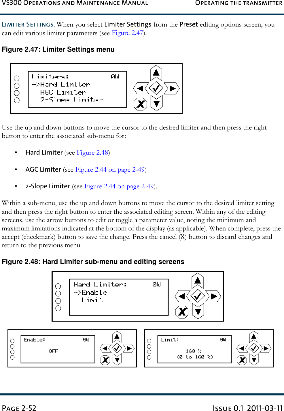 VS300 Operations and Maintenance Manual Operating the transmitterPage 2-52 Issue 0.1  2011-03-11Limiter Settings. When you select Limiter Settings from the Preset editing options screen, you can edit various limiter parameters (see Figure 2.47).Figure 2.47: Limiter Settings menuUse the up and down buttons to move the cursor to the desired limiter and then press the right button to enter the associated sub-menu for:•Hard Limiter (see Figure 2.48)•AGC Limiter (see Figure 2.44 on page 2-49)•2-Slope Limiter (see Figure 2.44 on page 2-49).Within a sub-menu, use the up and down buttons to move the cursor to the desired limiter setting and then press the right button to enter the associated editing screen. Within any of the editing screens, use the arrow buttons to edit or toggle a parameter value, noting the minimum and maximum limitations indicated at the bottom of the display (as applicable). When complete, press the accept (checkmark) button to save the change. Press the cancel (X) button to discard changes and return to the previous menu. Figure 2.48: Hard Limiter sub-menu and editing screens