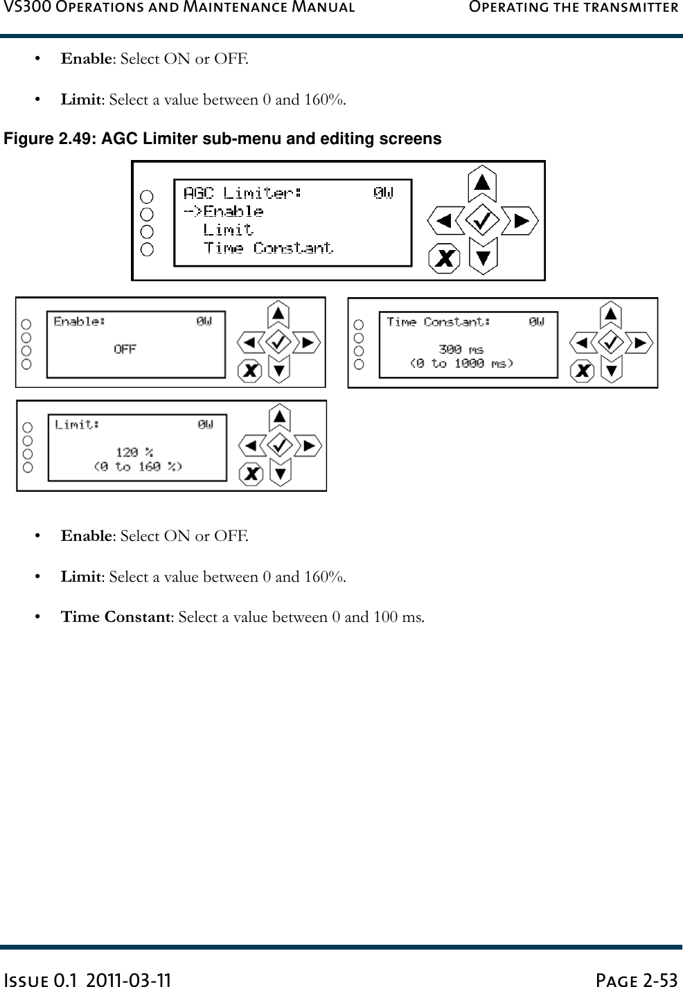 VS300 Operations and Maintenance Manual Operating the transmitterIssue 0.1  2011-03-11 Page 2-53•Enable: Select ON or OFF.•Limit: Select a value between 0 and 160%.Figure 2.49: AGC Limiter sub-menu and editing screens•Enable: Select ON or OFF.•Limit: Select a value between 0 and 160%.•Time Constant: Select a value between 0 and 100 ms.