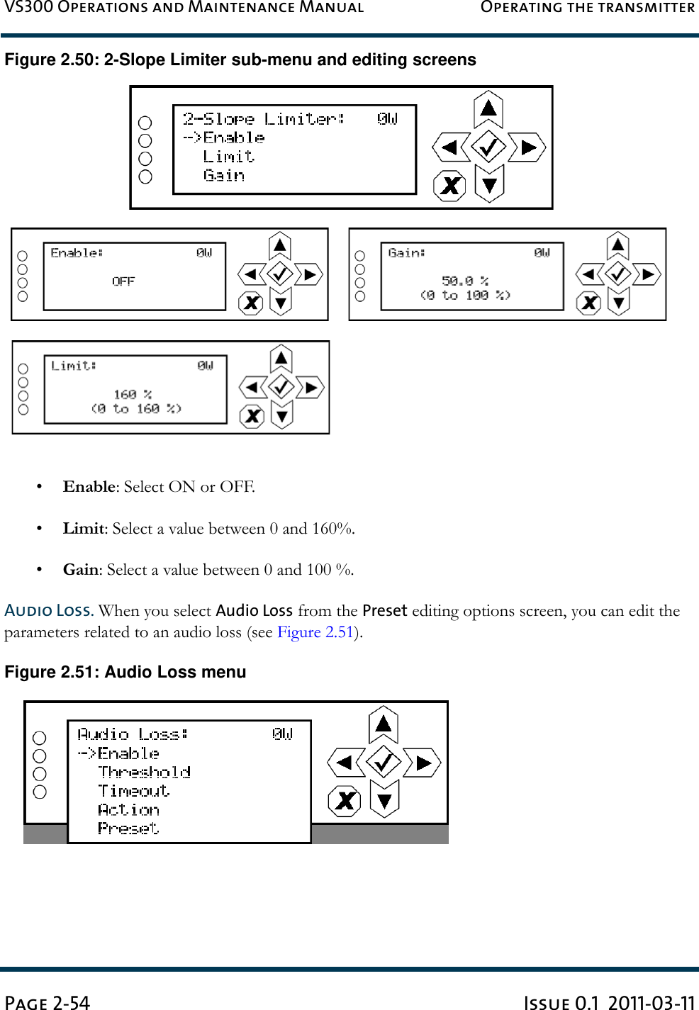 VS300 Operations and Maintenance Manual Operating the transmitterPage 2-54 Issue 0.1  2011-03-11Figure 2.50: 2-Slope Limiter sub-menu and editing screens•Enable: Select ON or OFF.•Limit: Select a value between 0 and 160%.•Gain: Select a value between 0 and 100 %.Audio Loss. When you select Audio Loss from the Preset editing options screen, you can edit the  parameters related to an audio loss (see Figure 2.51).Figure 2.51: Audio Loss menu