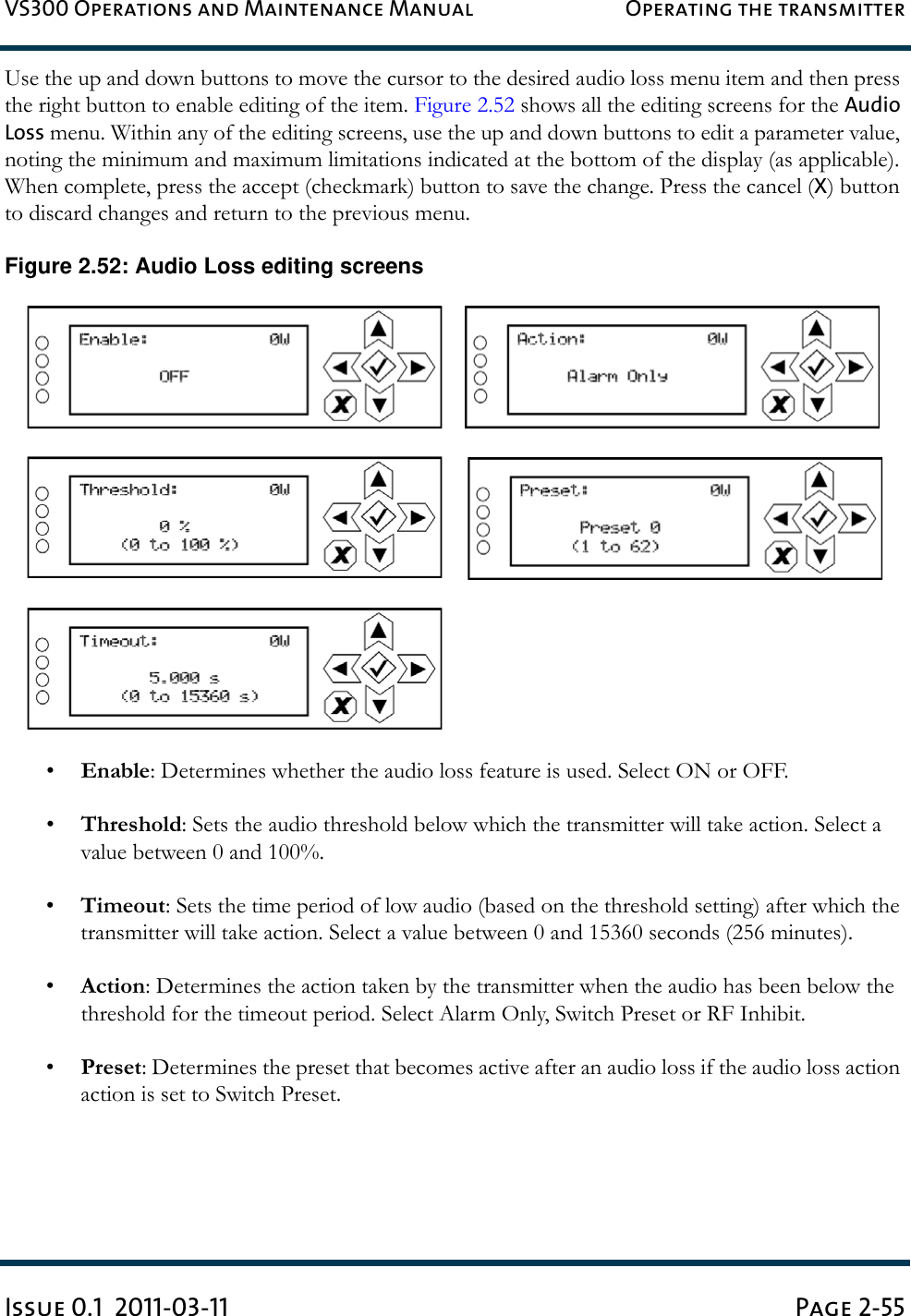 VS300 Operations and Maintenance Manual Operating the transmitterIssue 0.1  2011-03-11 Page 2-55Use the up and down buttons to move the cursor to the desired audio loss menu item and then press the right button to enable editing of the item. Figure 2.52 shows all the editing screens for the Audio Loss menu. Within any of the editing screens, use the up and down buttons to edit a parameter value, noting the minimum and maximum limitations indicated at the bottom of the display (as applicable). When complete, press the accept (checkmark) button to save the change. Press the cancel (X) button to discard changes and return to the previous menu.Figure 2.52: Audio Loss editing screens•Enable: Determines whether the audio loss feature is used. Select ON or OFF.•Threshold: Sets the audio threshold below which the transmitter will take action. Select a value between 0 and 100%.•Timeout: Sets the time period of low audio (based on the threshold setting) after which the transmitter will take action. Select a value between 0 and 15360 seconds (256 minutes).•Action: Determines the action taken by the transmitter when the audio has been below the threshold for the timeout period. Select Alarm Only, Switch Preset or RF Inhibit.•Preset: Determines the preset that becomes active after an audio loss if the audio loss action action is set to Switch Preset.