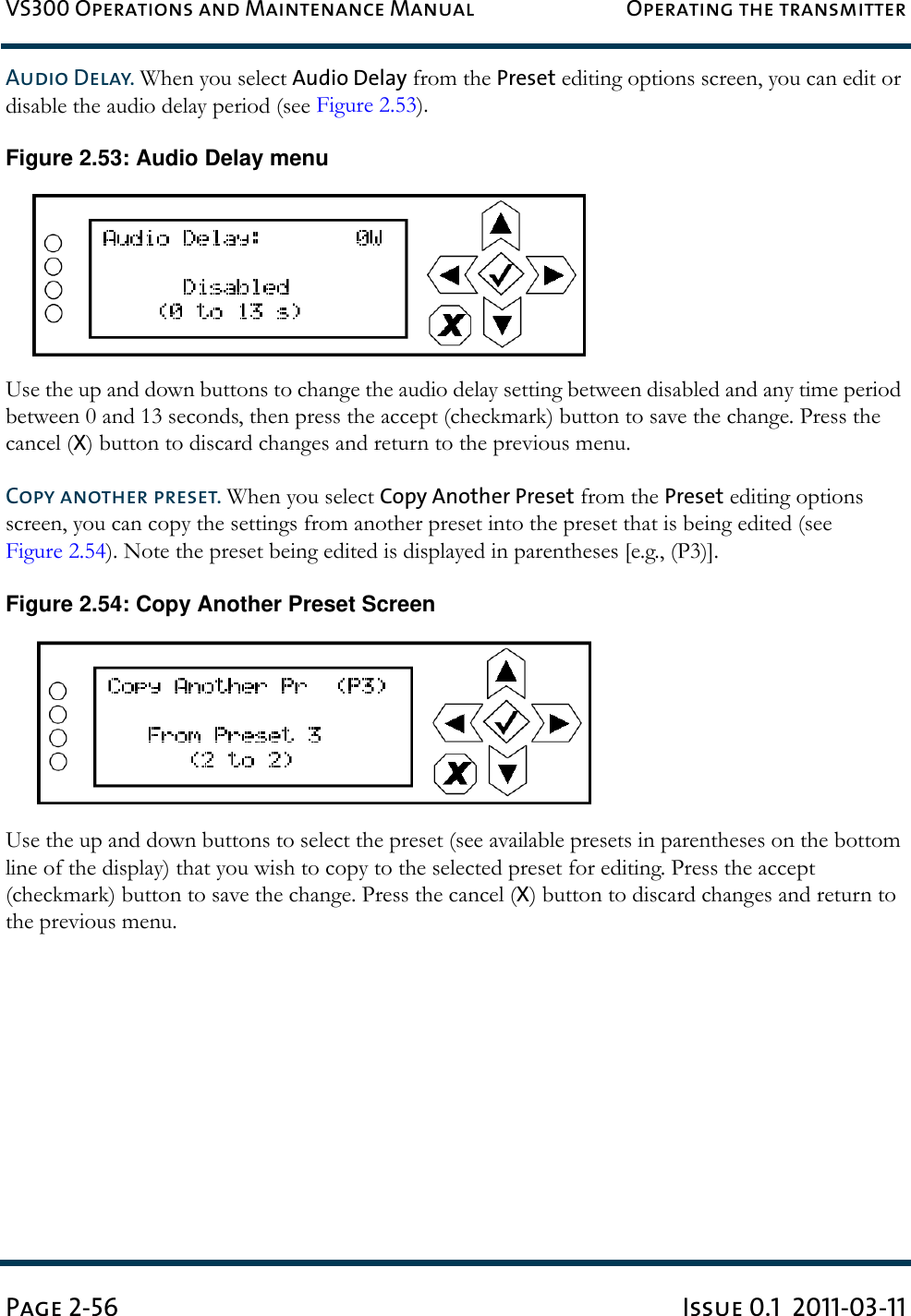 VS300 Operations and Maintenance Manual Operating the transmitterPage 2-56 Issue 0.1  2011-03-11Audio Delay. When you select Audio Delay from the Preset editing options screen, you can edit or disable the audio delay period (see Figure 2.53).Figure 2.53: Audio Delay menuUse the up and down buttons to change the audio delay setting between disabled and any time period between 0 and 13 seconds, then press the accept (checkmark) button to save the change. Press the cancel (X) button to discard changes and return to the previous menu.Copy another preset. When you select Copy Another Preset from the Preset editing options screen, you can copy the settings from another preset into the preset that is being edited (see Figure 2.54). Note the preset being edited is displayed in parentheses [e.g., (P3)]. Figure 2.54: Copy Another Preset ScreenUse the up and down buttons to select the preset (see available presets in parentheses on the bottom line of the display) that you wish to copy to the selected preset for editing. Press the accept (checkmark) button to save the change. Press the cancel (X) button to discard changes and return to the previous menu.