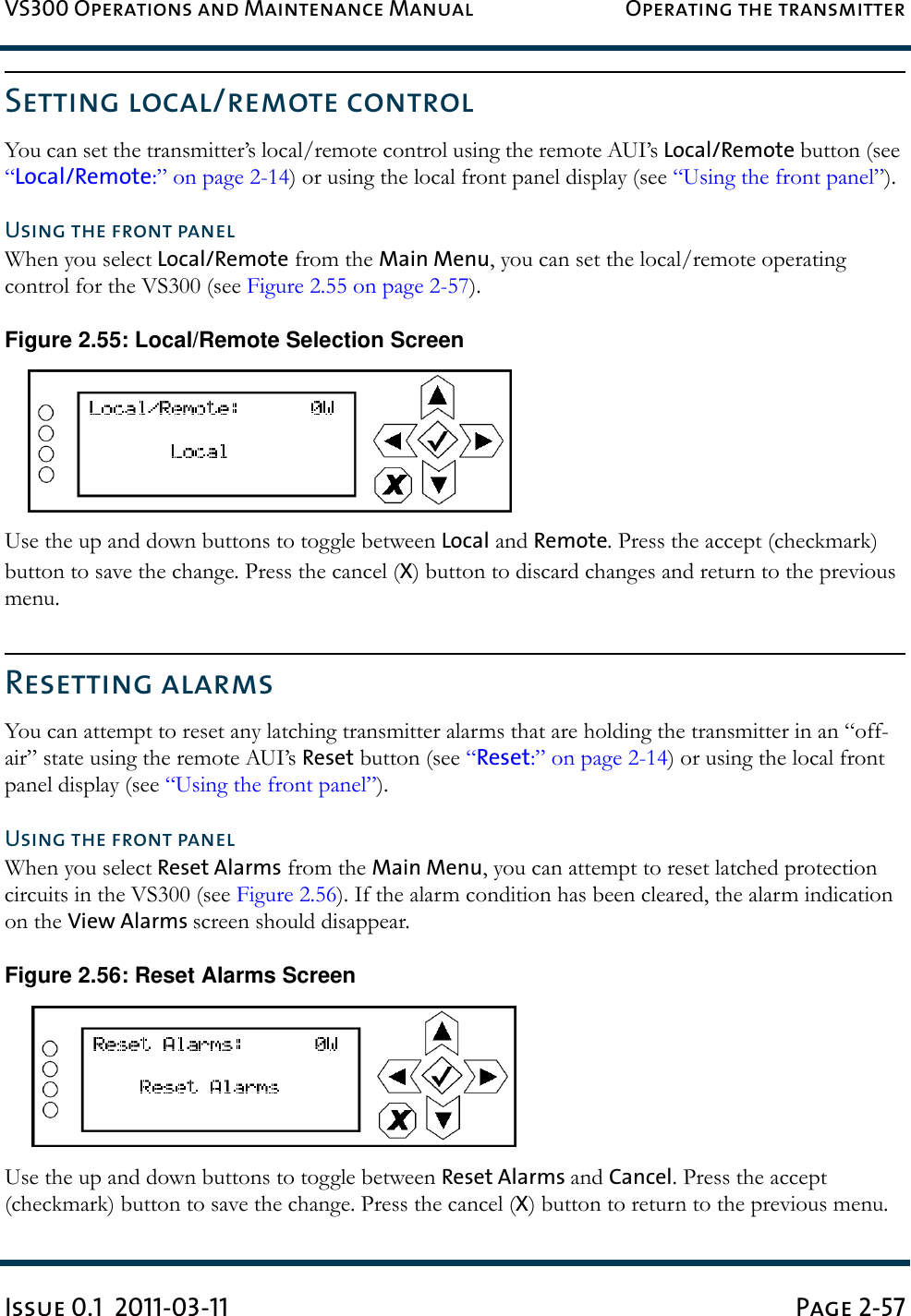 VS300 Operations and Maintenance Manual Operating the transmitterIssue 0.1  2011-03-11 Page 2-57Setting local/remote controlYou can set the transmitter’s local/remote control using the remote AUI’s Local/Remote button (see “Local/Remote:” on page 2-14) or using the local front panel display (see “Using the front panel”).Using the front panelWhen you select Local/Remote from the Main Menu, you can set the local/remote operating control for the VS300 (see Figure 2.55 on page 2-57).Figure 2.55: Local/Remote Selection ScreenUse the up and down buttons to toggle between Local and Remote. Press the accept (checkmark) button to save the change. Press the cancel (X) button to discard changes and return to the previous menu.Resetting alarmsYou can attempt to reset any latching transmitter alarms that are holding the transmitter in an “off-air” state using the remote AUI’s Reset button (see “Reset:” on page 2-14) or using the local front panel display (see “Using the front panel”).Using the front panelWhen you select Reset Alarms from the Main Menu, you can attempt to reset latched protection circuits in the VS300 (see Figure 2.56). If the alarm condition has been cleared, the alarm indication on the View Alarms screen should disappear.Figure 2.56: Reset Alarms ScreenUse the up and down buttons to toggle between Reset Alarms and Cancel. Press the accept (checkmark) button to save the change. Press the cancel (X) button to return to the previous menu.