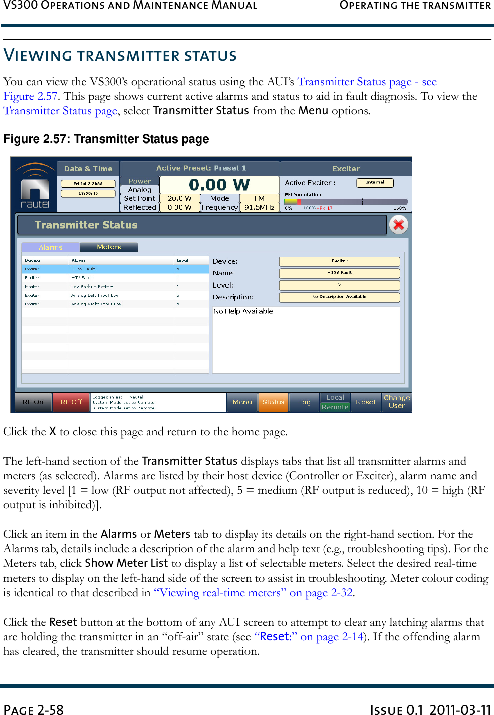 VS300 Operations and Maintenance Manual Operating the transmitterPage 2-58 Issue 0.1  2011-03-11Viewing transmitter statusYou can view the VS300’s operational status using the AUI’s Transmitter Status page - see Figure 2.57. This page shows current active alarms and status to aid in fault diagnosis. To view the Transmitter Status page, select Transmitter Status from the Menu options.Figure 2.57: Transmitter Status pageClick the X to close this page and return to the home page.The left-hand section of the Transmitter Status displays tabs that list all transmitter alarms and meters (as selected). Alarms are listed by their host device (Controller or Exciter), alarm name and severity level [1 = low (RF output not affected), 5 = medium (RF output is reduced), 10 = high (RF output is inhibited)].Click an item in the Alarms or Meters tab to display its details on the right-hand section. For the Alarms tab, details include a description of the alarm and help text (e.g., troubleshooting tips). For the Meters tab, click Show Meter List to display a list of selectable meters. Select the desired real-time meters to display on the left-hand side of the screen to assist in troubleshooting. Meter colour coding is identical to that described in “Viewing real-time meters” on page 2-32. Click the Reset button at the bottom of any AUI screen to attempt to clear any latching alarms that are holding the transmitter in an “off-air” state (see “Reset:” on page 2-14). If the offending alarm has cleared, the transmitter should resume operation.