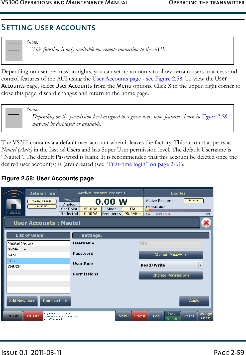 VS300 Operations and Maintenance Manual Operating the transmitterIssue 0.1  2011-03-11 Page 2-59Setting user accountsDepending on user permission rights, you can set up accounts to allow certain users to access and control features of the AUI using the User Accounts page - see Figure 2.58. To view the User Accounts page, select User Accounts from the Menu options. Click X in the upper, right corner to close this page, discard changes and return to the home page.The VS300 contains a a default user account when it leaves the factory. This account appears as Nautel (Auto) in the List of Users and has Super User permission level. The default Username is “Nautel”. The default Password is blank. It is recommended that this account be deleted once the desired user account(s) is (are) created (see “First-time login” on page 2-61).Figure 2.58: User Accounts pageNote: This function is only available via remote connection to the AUI.Note: Depending on the permission level assigned to a given user, some features shown in Figure 2.58 may not be displayed or available. 