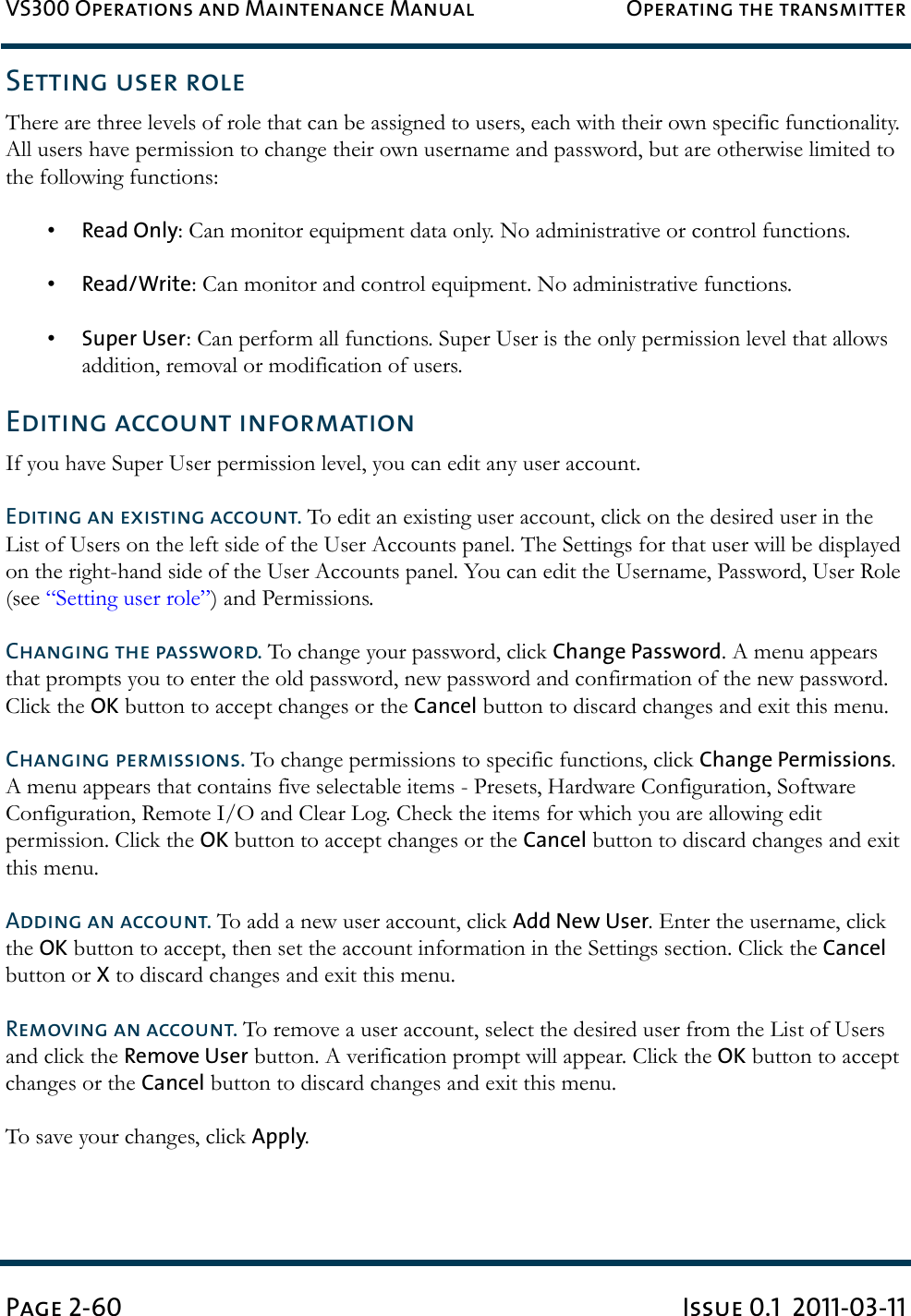 VS300 Operations and Maintenance Manual Operating the transmitterPage 2-60 Issue 0.1  2011-03-11Setting user roleThere are three levels of role that can be assigned to users, each with their own specific functionality. All users have permission to change their own username and password, but are otherwise limited to the following functions:•Read Only: Can monitor equipment data only. No administrative or control functions. •Read/Write: Can monitor and control equipment. No administrative functions.•Super User: Can perform all functions. Super User is the only permission level that allows addition, removal or modification of users.Editing account informationIf you have Super User permission level, you can edit any user account.Editing an existing account. To edit an existing user account, click on the desired user in the List of Users on the left side of the User Accounts panel. The Settings for that user will be displayed on the right-hand side of the User Accounts panel. You can edit the Username, Password, User Role (see “Setting user role”) and Permissions.Changing the password. To change your password, click Change Password. A menu appears that prompts you to enter the old password, new password and confirmation of the new password. Click the OK button to accept changes or the Cancel button to discard changes and exit this menu.Changing permissions. To change permissions to specific functions, click Change Permissions. A menu appears that contains five selectable items - Presets, Hardware Configuration, Software Configuration, Remote I/O and Clear Log. Check the items for which you are allowing edit permission. Click the OK button to accept changes or the Cancel button to discard changes and exit this menu.Adding an account. To add a new user account, click Add New User. Enter the username, click the OK button to accept, then set the account information in the Settings section. Click the Cancel button or X to discard changes and exit this menu. Removing an account. To remove a user account, select the desired user from the List of Users and click the Remove User button. A verification prompt will appear. Click the OK button to accept changes or the Cancel button to discard changes and exit this menu.To save your changes, click Apply.