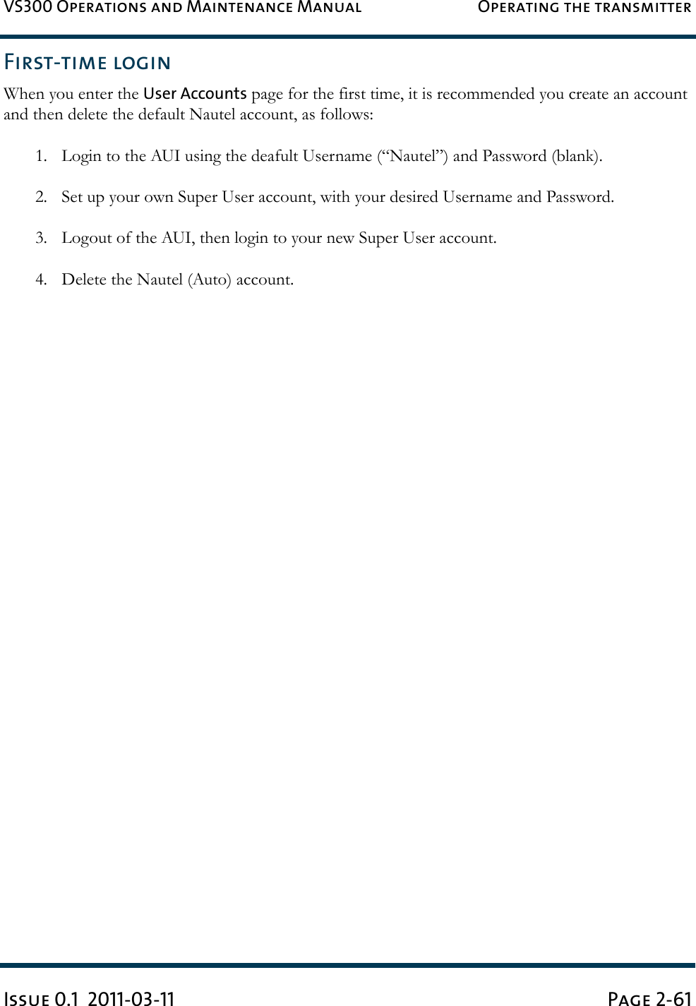 VS300 Operations and Maintenance Manual Operating the transmitterIssue 0.1  2011-03-11 Page 2-61First-time loginWhen you enter the User Accounts page for the first time, it is recommended you create an account and then delete the default Nautel account, as follows:1. Login to the AUI using the deafult Username (“Nautel”) and Password (blank).2. Set up your own Super User account, with your desired Username and Password.3. Logout of the AUI, then login to your new Super User account.4. Delete the Nautel (Auto) account.