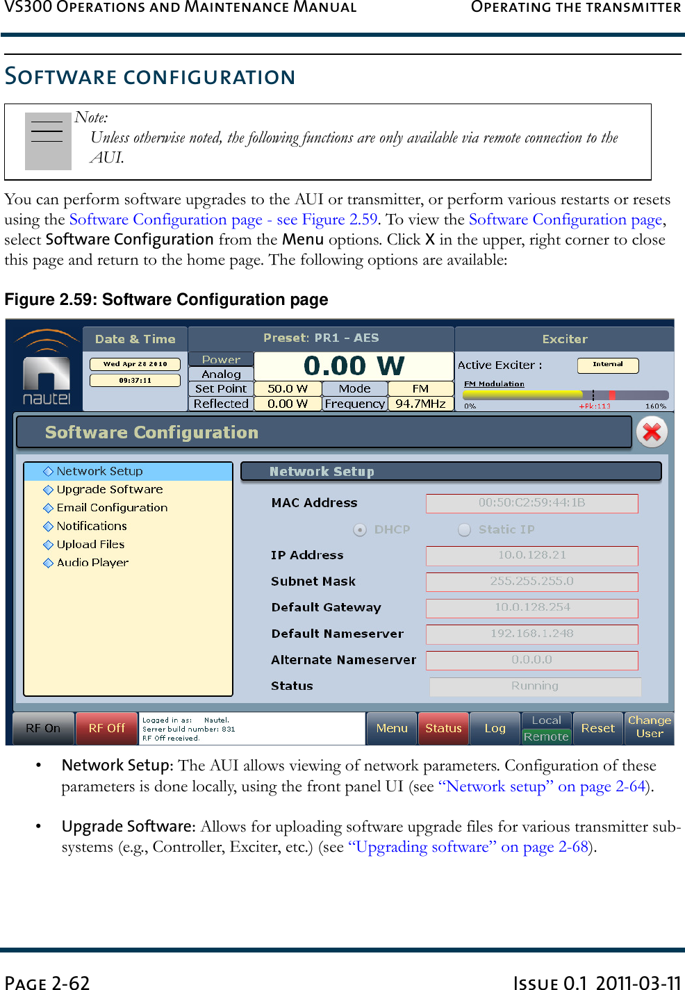 VS300 Operations and Maintenance Manual Operating the transmitterPage 2-62 Issue 0.1  2011-03-11Software configurationYou can perform software upgrades to the AUI or transmitter, or perform various restarts or resets using the Software Configuration page - see Figure 2.59. To view the Software Configuration page, select Software Configuration from the Menu options. Click X in the upper, right corner to close this page and return to the home page. The following options are available:Figure 2.59: Software Configuration page•Network Setup: The AUI allows viewing of network parameters. Configuration of these parameters is done locally, using the front panel UI (see “Network setup” on page 2-64).•Upgrade Software: Allows for uploading software upgrade files for various transmitter sub-systems (e.g., Controller, Exciter, etc.) (see “Upgrading software” on page 2-68).Note: Unless otherwise noted, the following functions are only available via remote connection to the AUI.