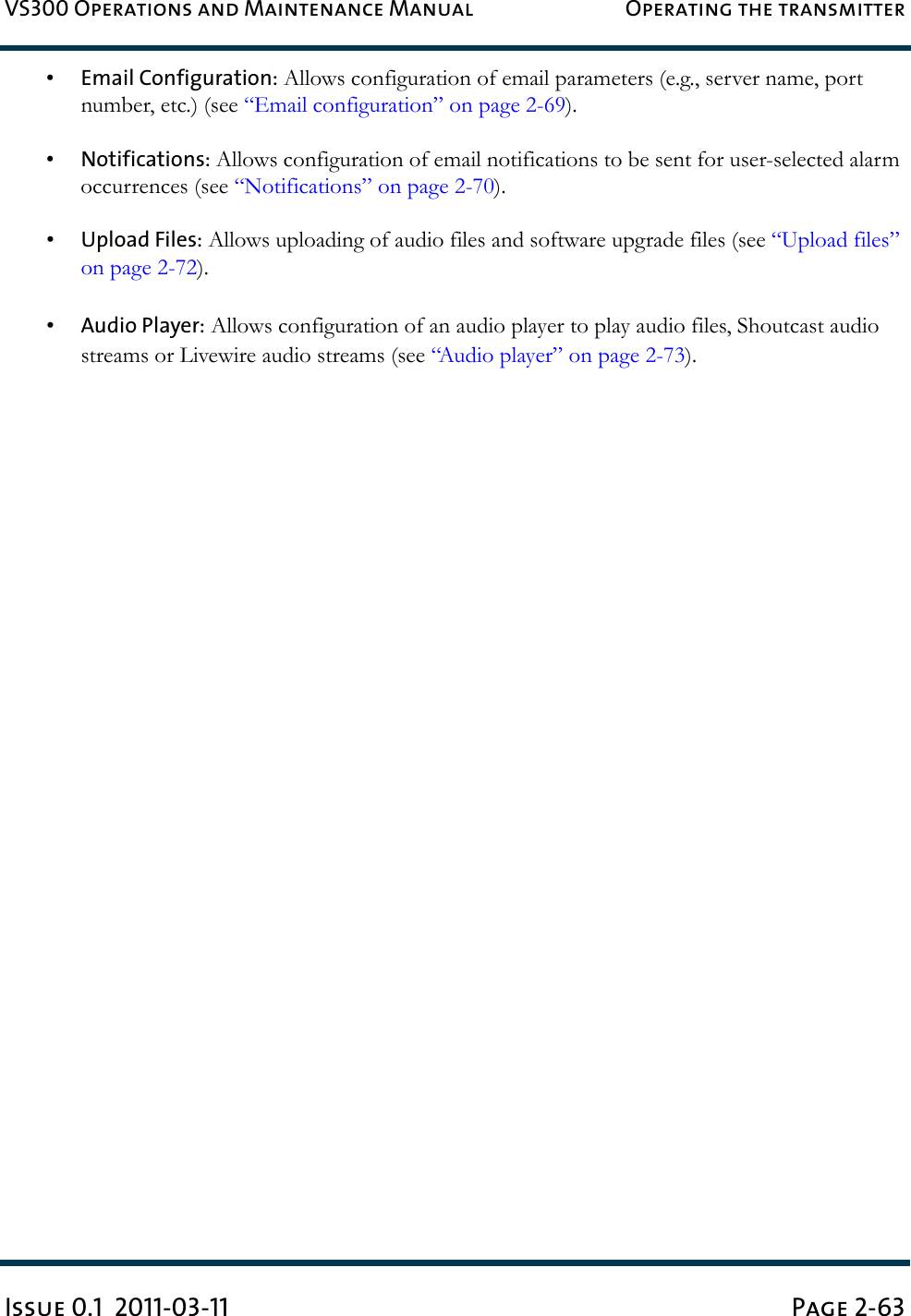 VS300 Operations and Maintenance Manual Operating the transmitterIssue 0.1  2011-03-11 Page 2-63•Email Configuration: Allows configuration of email parameters (e.g., server name, port number, etc.) (see “Email configuration” on page 2-69).•Notifications: Allows configuration of email notifications to be sent for user-selected alarm occurrences (see “Notifications” on page 2-70).•Upload Files: Allows uploading of audio files and software upgrade files (see “Upload files” on page 2-72).•Audio Player: Allows configuration of an audio player to play audio files, Shoutcast audio streams or Livewire audio streams (see “Audio player” on page 2-73).