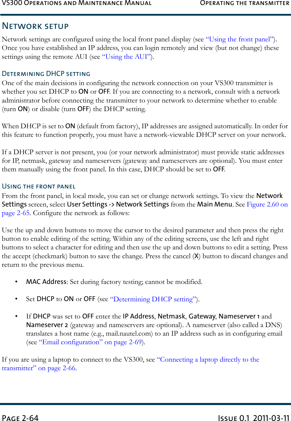 VS300 Operations and Maintenance Manual Operating the transmitterPage 2-64 Issue 0.1  2011-03-11Network setupNetwork settings are configured using the local front panel display (see “Using the front panel”). Once you have established an IP address, you can login remotely and view (but not change) these settings using the remote AUI (see “Using the AUI”).Determining DHCP settingOne of the main decisions in configuring the network connection on your VS300 transmitter is whether you set DHCP to ON or OFF. If you are connecting to a network, consult with a network administrator before connecting the transmitter to your network to determine whether to enable (turn ON) or disable (turn OFF) the DHCP setting.When DHCP is set to ON (default from factory), IP addresses are assigned automatically. In order for this feature to function properly, you must have a network-viewable DHCP server on your network.If a DHCP server is not present, you (or your network administrator) must provide static addresses for IP, netmask, gateway and nameservers (gateway and nameservers are optional). You must enter them manually using the front panel. In this case, DHCP should be set to OFF.Using the front panelFrom the front panel, in local mode, you can set or change network settings. To view the Network Settings screen, select User Settings -&gt; Network Settings from the Main Menu. See Figure 2.60 on page 2-65. Configure the network as follows:Use the up and down buttons to move the cursor to the desired parameter and then press the right button to enable editing of the setting. Within any of the editing screens, use the left and right buttons to select a character for editing and then use the up and down buttons to edit a setting. Press the accept (checkmark) button to save the change. Press the cancel (X) button to discard changes and return to the previous menu.•MAC Address: Set during factory testing; cannot be modified.• Set DHCP to ON or OFF (see “Determining DHCP setting”).•If DHCP was set to OFF enter the IP Address, Netmask, Gateway, Nameserver 1 and Nameserver 2 (gateway and nameservers are optional). A nameserver (also called a DNS) translates a host name (e.g., mail.nautel.com) to an IP address such as in configuring email (see “Email configuration” on page 2-69).If you are using a laptop to connect to the VS300, see “Connecting a laptop directly to the transmitter” on page 2-66.