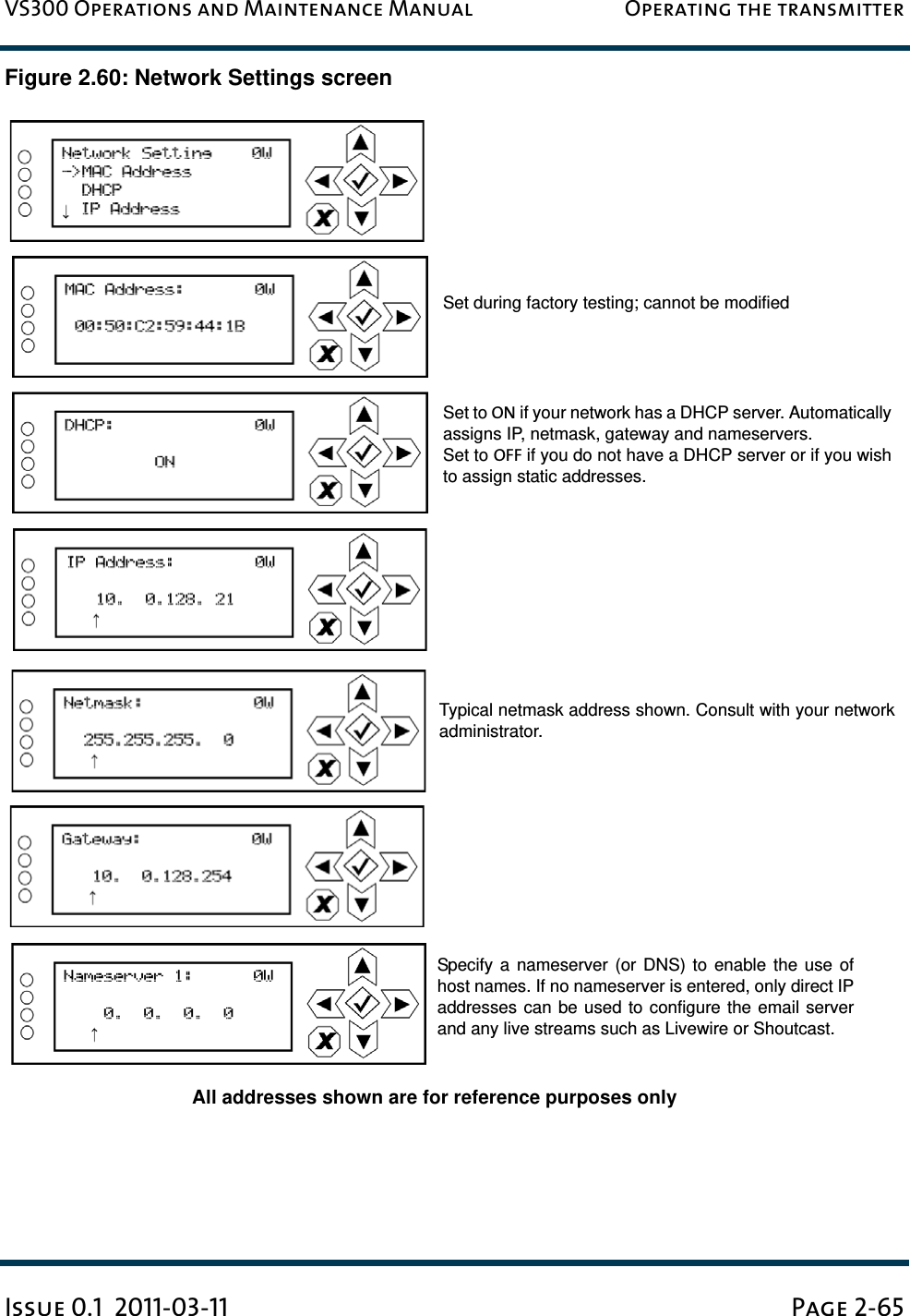 VS300 Operations and Maintenance Manual Operating the transmitterIssue 0.1  2011-03-11 Page 2-65Figure 2.60: Network Settings screenSet during factory testing; cannot be modifiedSet to ON if your network has a DHCP server. Automaticallyassigns IP, netmask, gateway and nameservers.Set to OFF if you do not have a DHCP server or if you wishto assign static addresses.All addresses shown are for reference purposes onlySpecify a nameserver (or DNS) to enable the use ofhost names. If no nameserver is entered, only direct IPaddresses can be used to configure the email serverand any live streams such as Livewire or Shoutcast.Typical netmask address shown. Consult with your networkadministrator.