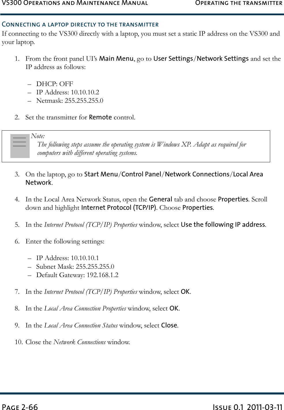 VS300 Operations and Maintenance Manual Operating the transmitterPage 2-66 Issue 0.1  2011-03-11Connecting a laptop directly to the transmitterIf connecting to the VS300 directly with a laptop, you must set a static IP address on the VS300 and your laptop.1. From the front panel UI’s Main Menu, go to User Settings/Network Settings and set the IP address as follows:– DHCP: OFF– IP Address: 10.10.10.2– Netmask: 255.255.255.02. Set the transmitter for Remote control.3. On the laptop, go to Start Menu/Control Panel/Network Connections/Local Area Network.4. In the Local Area Network Status, open the General tab and choose Properties. Scroll down and highlight Internet Protocol (TCP/IP). Choose Properties.5. In the Internet Protocol (TCP/IP) Properties window, select Use the following IP address.6. Enter the following settings:– IP Address: 10.10.10.1– Subnet Mask: 255.255.255.0– Default Gateway: 192.168.1.27. In the Internet Protocol (TCP/IP) Properties window, select OK.8. In the Local Area Connection Properties window, select OK.9. In the Local Area Connection Status window, select Close.10. Close the Network Connections window.Note: The following steps assume the operating system is Windows XP. Adapt as required for computers with different operating systems.