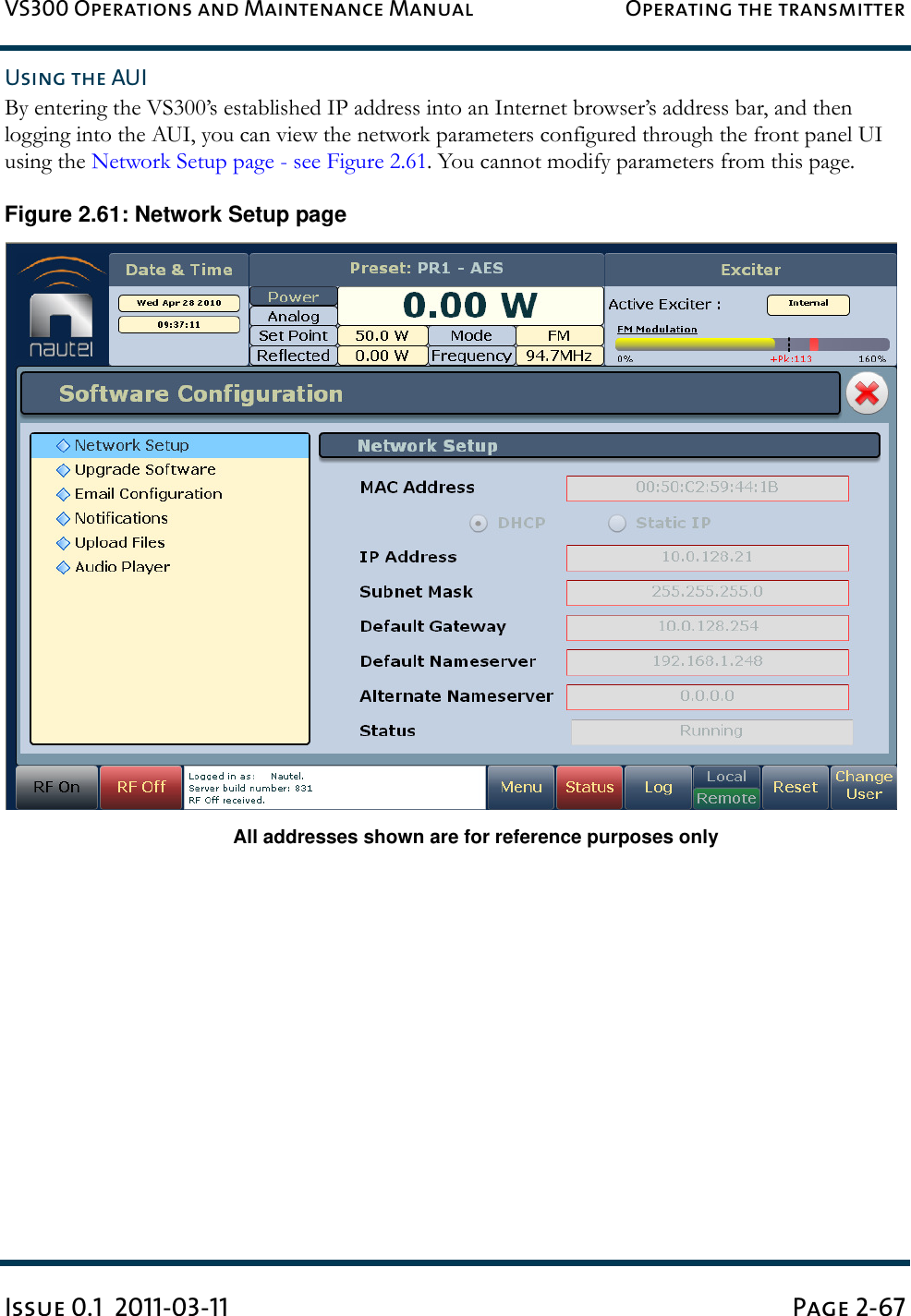 VS300 Operations and Maintenance Manual Operating the transmitterIssue 0.1  2011-03-11 Page 2-67Using the AUIBy entering the VS300’s established IP address into an Internet browser’s address bar, and then logging into the AUI, you can view the network parameters configured through the front panel UI using the Network Setup page - see Figure 2.61. You cannot modify parameters from this page.Figure 2.61: Network Setup pageAll addresses shown are for reference purposes only