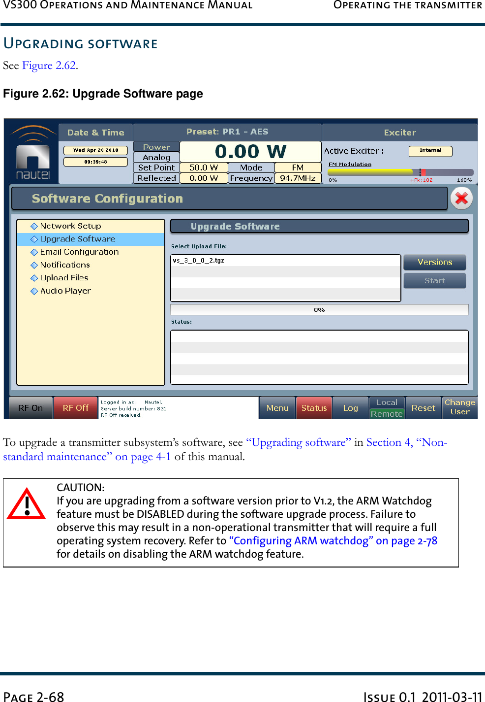 VS300 Operations and Maintenance Manual Operating the transmitterPage 2-68 Issue 0.1  2011-03-11Upgrading softwareSee Figure 2.62. Figure 2.62: Upgrade Software pageTo upgrade a transmitter subsystem’s software, see “Upgrading software” in Section 4, “Non-standard maintenance” on page 4-1 of this manual.CAUTION: If you are upgrading from a software version prior to V1.2, the ARM Watchdog feature must be DISABLED during the software upgrade process. Failure to observe this may result in a non-operational transmitter that will require a full operating system recovery. Refer to “Configuring ARM watchdog” on page 2-78 for details on disabling the ARM watchdog feature.