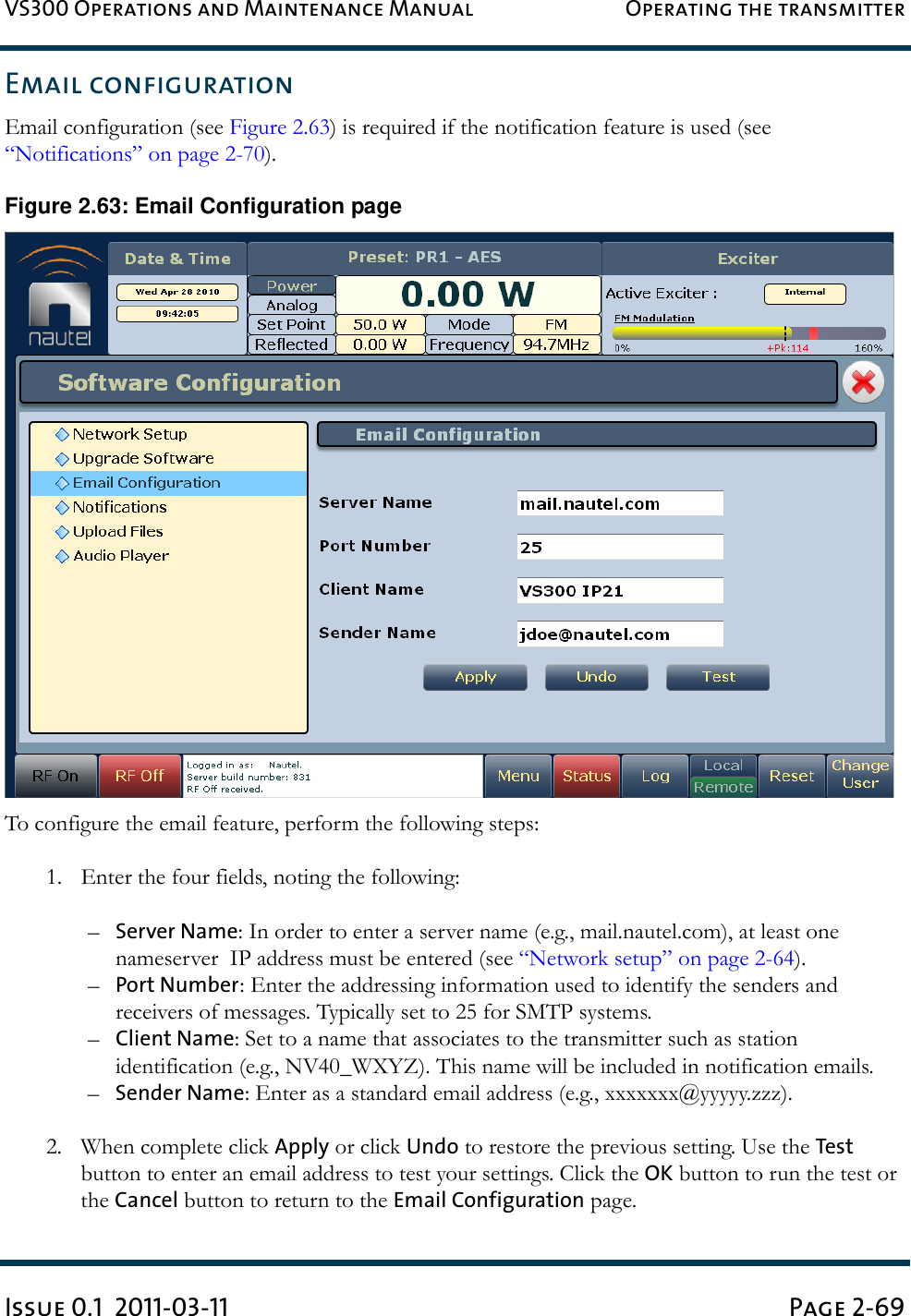 VS300 Operations and Maintenance Manual Operating the transmitterIssue 0.1  2011-03-11 Page 2-69Email configurationEmail configuration (see Figure 2.63) is required if the notification feature is used (see “Notifications” on page 2-70). Figure 2.63: Email Configuration pageTo configure the email feature, perform the following steps:1. Enter the four fields, noting the following:–Server Name: In order to enter a server name (e.g., mail.nautel.com), at least one nameserver  IP address must be entered (see “Network setup” on page 2-64).–Port Number: Enter the addressing information used to identify the senders and receivers of messages. Typically set to 25 for SMTP systems.–Client Name: Set to a name that associates to the transmitter such as station identification (e.g., NV40_WXYZ). This name will be included in notification emails. –Sender Name: Enter as a standard email address (e.g., xxxxxxx@yyyyy.zzz).2. When complete click Apply or click Undo to restore the previous setting. Use the Test button to enter an email address to test your settings. Click the OK button to run the test or the Cancel button to return to the Email Configuration page.