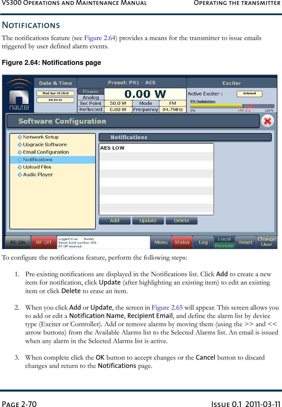 VS300 Operations and Maintenance Manual Operating the transmitterPage 2-70 Issue 0.1  2011-03-11NotificationsThe notifications feature (see Figure 2.64) provides a means for the transmitter to issue emails triggered by user defined alarm events. Figure 2.64: Notifications pageTo configure the notifications feature, perform the following steps:1. Pre-existing notifications are displayed in the Notifications list. Click Add to create a new item for notification, click Update (after highlighting an existing item) to edit an existing item or click Delete to erase an item.2. When you click Add or Update, the screen in Figure 2.65 will appear. This screen allows you to add or edit a Notification Name, Recipient Email, and define the alarm list by device type (Exciter or Controller). Add or remove alarms by moving them (using the &gt;&gt; and &lt;&lt; arrow buttons) from the Available Alarms list to the Selected Alarms list. An email is issued when any alarm in the Selected Alarms list is active.3. When complete click the OK button to accept changes or the Cancel button to discard changes and return to the Notifications page. 