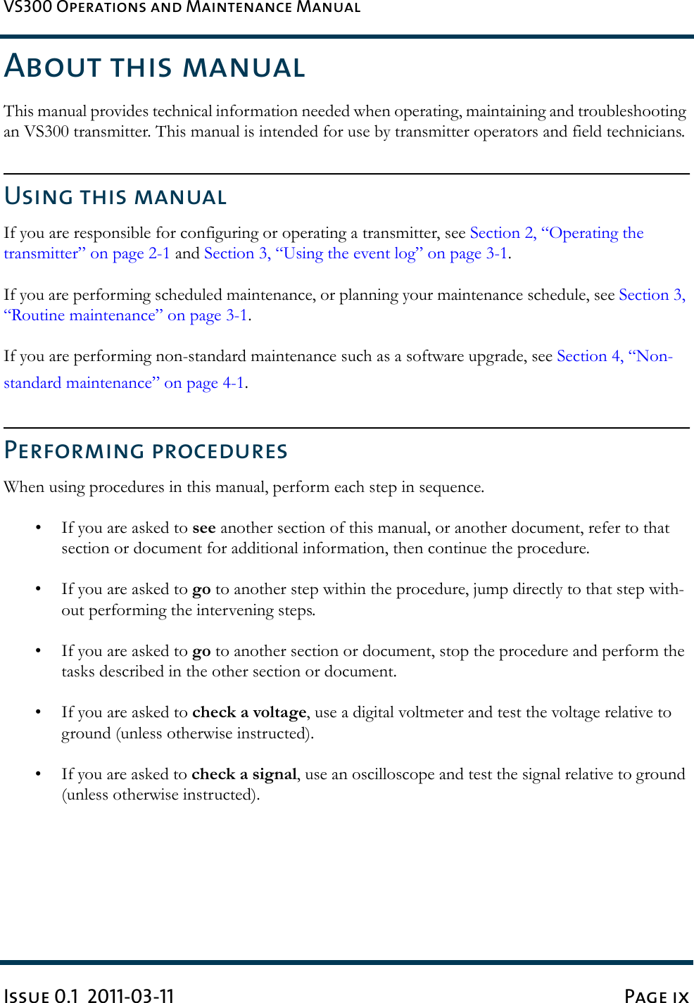 VS300 Operations and Maintenance ManualIssue 0.1  2011-03-11 Page ixAbout this manualThis manual provides technical information needed when operating, maintaining and troubleshooting an VS300 transmitter. This manual is intended for use by transmitter operators and field technicians.Using this manualIf you are responsible for configuring or operating a transmitter, see Section 2, “Operating the transmitter” on page 2-1 and Section 3, “Using the event log” on page 3-1.If you are performing scheduled maintenance, or planning your maintenance schedule, see Section 3, “Routine maintenance” on page 3-1.If you are performing non-standard maintenance such as a software upgrade, see Section 4, “Non-standard maintenance” on page 4-1.Performing proceduresWhen using procedures in this manual, perform each step in sequence.• If you are asked to see another section of this manual, or another document, refer to that section or document for additional information, then continue the procedure.• If you are asked to go to another step within the procedure, jump directly to that step with-out performing the intervening steps. • If you are asked to go to another section or document, stop the procedure and perform the tasks described in the other section or document.• If you are asked to check a voltage, use a digital voltmeter and test the voltage relative to ground (unless otherwise instructed).• If you are asked to check a signal, use an oscilloscope and test the signal relative to ground (unless otherwise instructed).