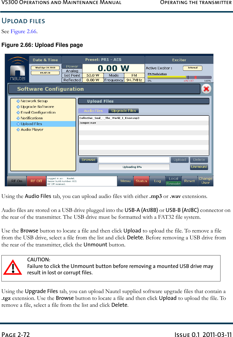 VS300 Operations and Maintenance Manual Operating the transmitterPage 2-72 Issue 0.1  2011-03-11Upload filesSee Figure 2.66. Figure 2.66: Upload Files pageUsing the Audio Files tab, you can upload audio files with either .mp3 or .wav extensions.Audio files are stored on a USB drive plugged into the USB-A (A1J8B) or USB-B (A1J8C) connector on the rear of the transmitter. The USB drive must be formatted with a FAT32 file system.Use the Browse button to locate a file and then click Upload to upload the file. To remove a file from the USB drive, select a file from the list and click Delete. Before removing a USB drive from the rear of the transmitter, click the Unmount button.Using the Upgrade Files tab, you can upload Nautel supplied software upgrade files that contain a .tgz extension. Use the Browse button to locate a file and then click Upload to upload the file. To remove a file, select a file from the list and click Delete.CAUTION: Failure to click the Unmount button before removing a mounted USB drive may result in lost or corrupt files.