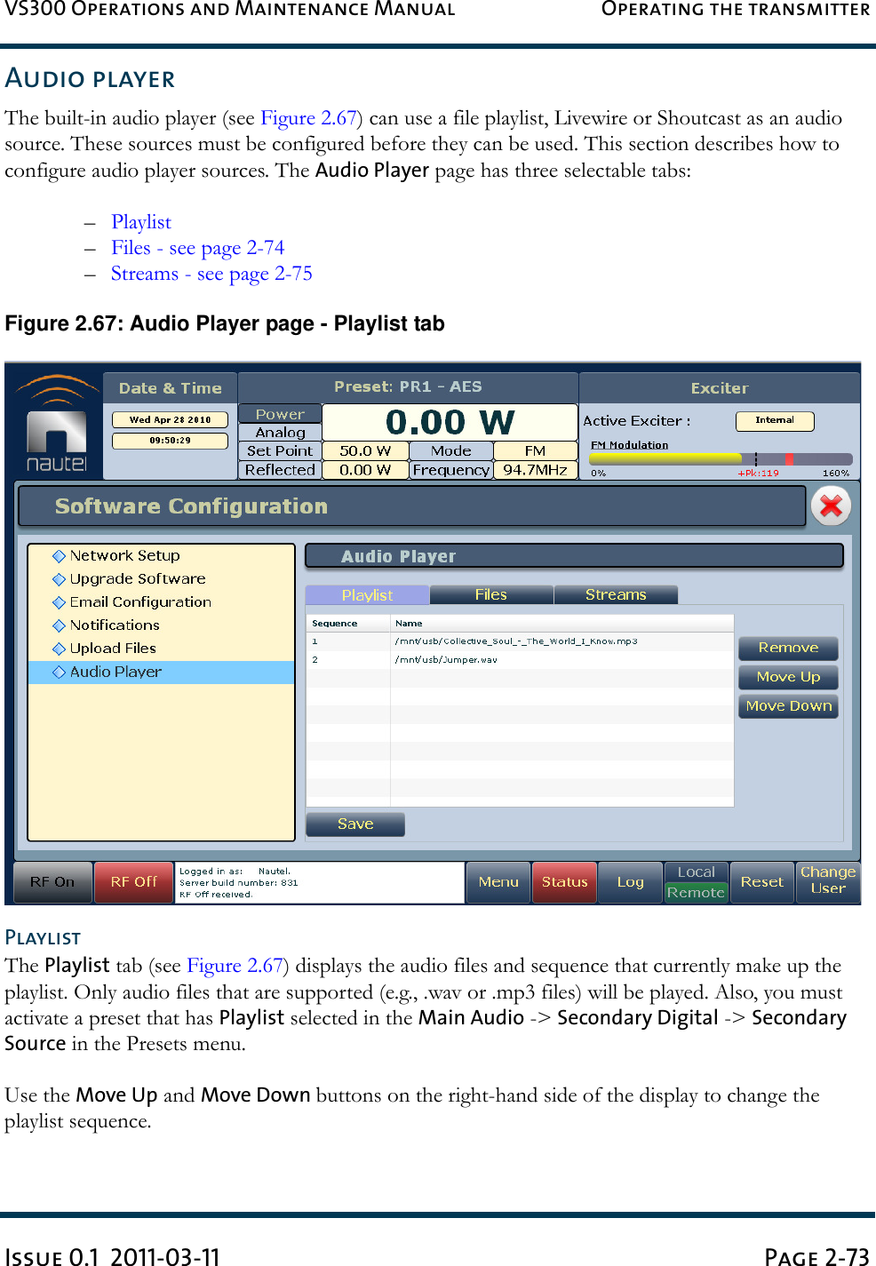VS300 Operations and Maintenance Manual Operating the transmitterIssue 0.1  2011-03-11 Page 2-73Audio playerThe built-in audio player (see Figure 2.67) can use a file playlist, Livewire or Shoutcast as an audio source. These sources must be configured before they can be used. This section describes how to configure audio player sources. The Audio Player page has three selectable tabs:–Playlist–Files - see page 2-74–Streams - see page 2-75Figure 2.67: Audio Player page - Playlist tabPlaylistThe Playlist tab (see Figure 2.67) displays the audio files and sequence that currently make up the playlist. Only audio files that are supported (e.g., .wav or .mp3 files) will be played. Also, you must activate a preset that has Playlist selected in the Main Audio -&gt; Secondary Digital -&gt; Secondary Source in the Presets menu.Use the Move Up and Move Down buttons on the right-hand side of the display to change the playlist sequence.