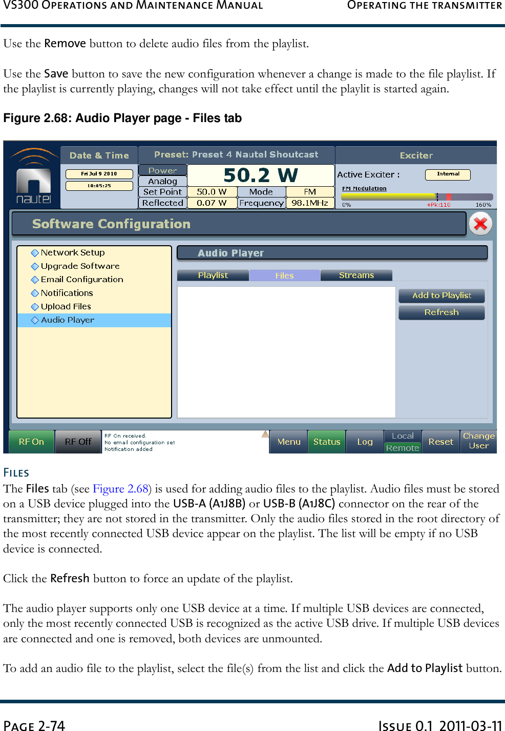 VS300 Operations and Maintenance Manual Operating the transmitterPage 2-74 Issue 0.1  2011-03-11Use the Remove button to delete audio files from the playlist.Use the Save button to save the new configuration whenever a change is made to the file playlist. If the playlist is currently playing, changes will not take effect until the playlit is started again.Figure 2.68: Audio Player page - Files tabFilesThe Files tab (see Figure 2.68) is used for adding audio files to the playlist. Audio files must be stored on a USB device plugged into the USB-A (A1J8B) or USB-B (A1J8C) connector on the rear of the transmitter; they are not stored in the transmitter. Only the audio files stored in the root directory of the most recently connected USB device appear on the playlist. The list will be empty if no USB device is connected.Click the Refresh button to force an update of the playlist.The audio player supports only one USB device at a time. If multiple USB devices are connected, only the most recently connected USB is recognized as the active USB drive. If multiple USB devices are connected and one is removed, both devices are unmounted.To add an audio file to the playlist, select the file(s) from the list and click the Add to Playlist button.