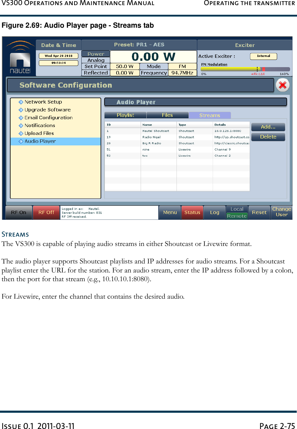 VS300 Operations and Maintenance Manual Operating the transmitterIssue 0.1  2011-03-11 Page 2-75Figure 2.69: Audio Player page - Streams tabStreamsThe VS300 is capable of playing audio streams in either Shoutcast or Livewire format.The audio player supports Shoutcast playlists and IP addresses for audio streams. For a Shoutcast playlist enter the URL for the station. For an audio stream, enter the IP address followed by a colon, then the port for that stream (e.g., 10.10.10.1:8080).For Livewire, enter the channel that contains the desired audio.