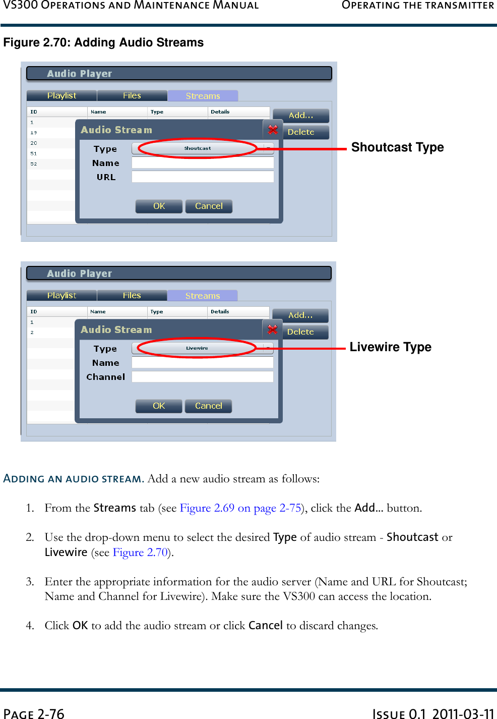 VS300 Operations and Maintenance Manual Operating the transmitterPage 2-76 Issue 0.1  2011-03-11Figure 2.70: Adding Audio StreamsAdding an audio stream. Add a new audio stream as follows:1. From the Streams tab (see Figure 2.69 on page 2-75), click the Add... button.2. Use the drop-down menu to select the desired Type of audio stream - Shoutcast or Livewire (see Figure 2.70).3. Enter the appropriate information for the audio server (Name and URL for Shoutcast;  Name and Channel for Livewire). Make sure the VS300 can access the location.4. Click OK to add the audio stream or click Cancel to discard changes.Livewire TypeShoutcast Type