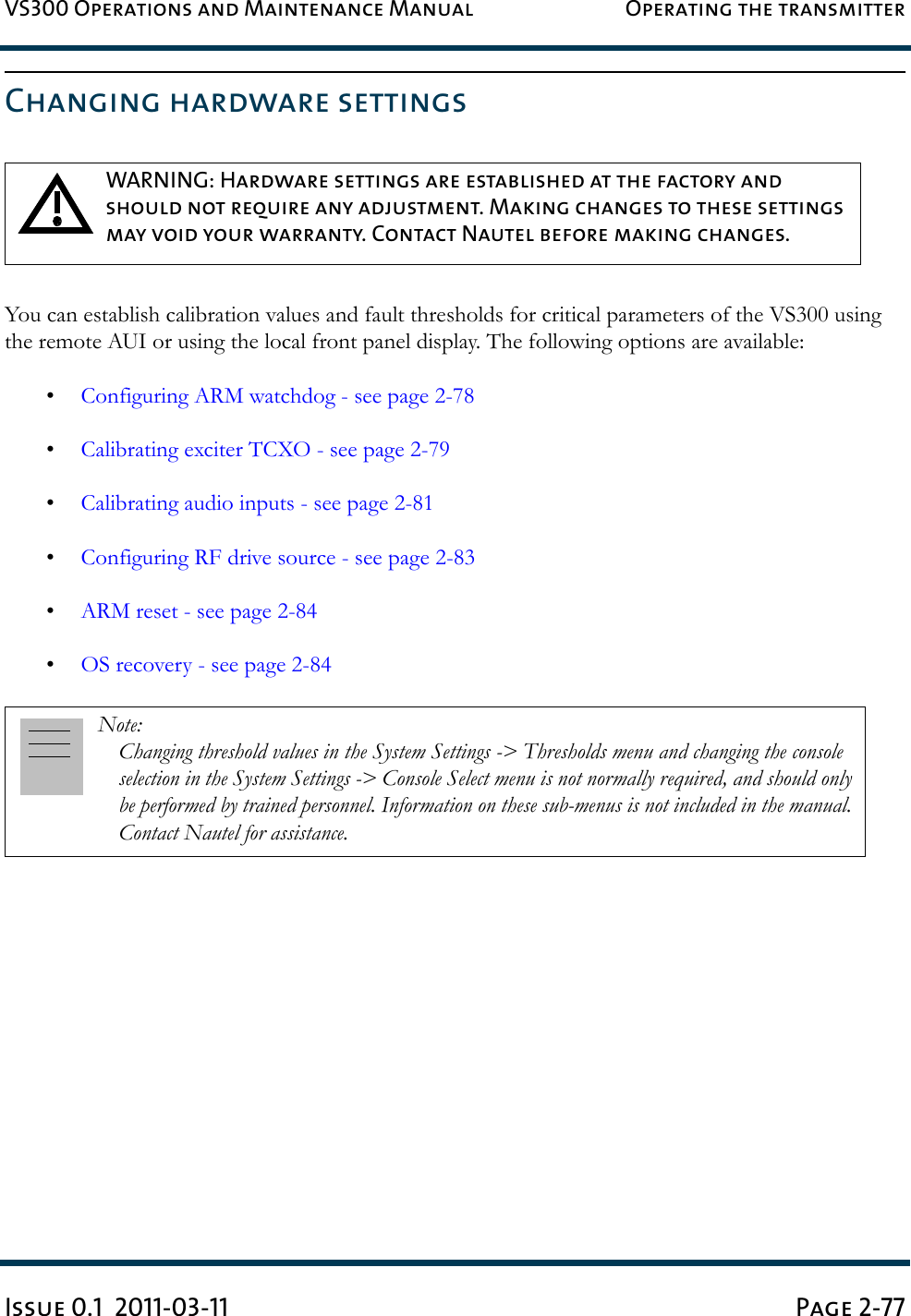 VS300 Operations and Maintenance Manual Operating the transmitterIssue 0.1  2011-03-11 Page 2-77Changing hardware settingsYou can establish calibration values and fault thresholds for critical parameters of the VS300 using the remote AUI or using the local front panel display. The following options are available:•Configuring ARM watchdog - see page 2-78•Calibrating exciter TCXO - see page 2-79•Calibrating audio inputs - see page 2-81•Configuring RF drive source - see page 2-83•ARM reset - see page 2-84•OS recovery - see page 2-84WARNING: Hardware settings are established at the factory and should not require any adjustment. Making changes to these settings may void your warranty. Contact Nautel before making changes.Note: Changing threshold values in the System Settings -&gt; Thresholds menu and changing the console selection in the System Settings -&gt; Console Select menu is not normally required, and should only be performed by trained personnel. Information on these sub-menus is not included in the manual. Contact Nautel for assistance.