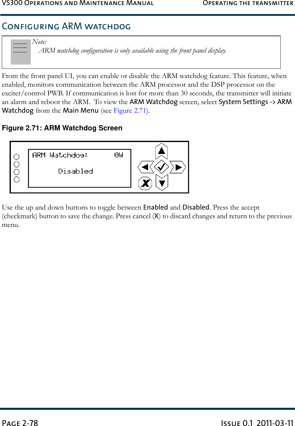 VS300 Operations and Maintenance Manual Operating the transmitterPage 2-78 Issue 0.1  2011-03-11Configuring ARM watchdogFrom the front panel UI, you can enable or disable the ARM watchdog feature. This feature, when enabled, monitors communication between the ARM processor and the DSP processor on the exciter/control PWB. If communication is lost for more than 30 seconds, the transmitter will initiate an alarm and reboot the ARM.  To view the ARM Watchdog screen, select System Settings -&gt; ARM Watchdog from the Main Menu (see Figure 2.71). Figure 2.71: ARM Watchdog ScreenUse the up and down buttons to toggle between Enabled and Disabled. Press the accept (checkmark) button to save the change. Press cancel (X) to discard changes and return to the previous menu.Note: ARM watchdog configuration is only available using the front panel display.