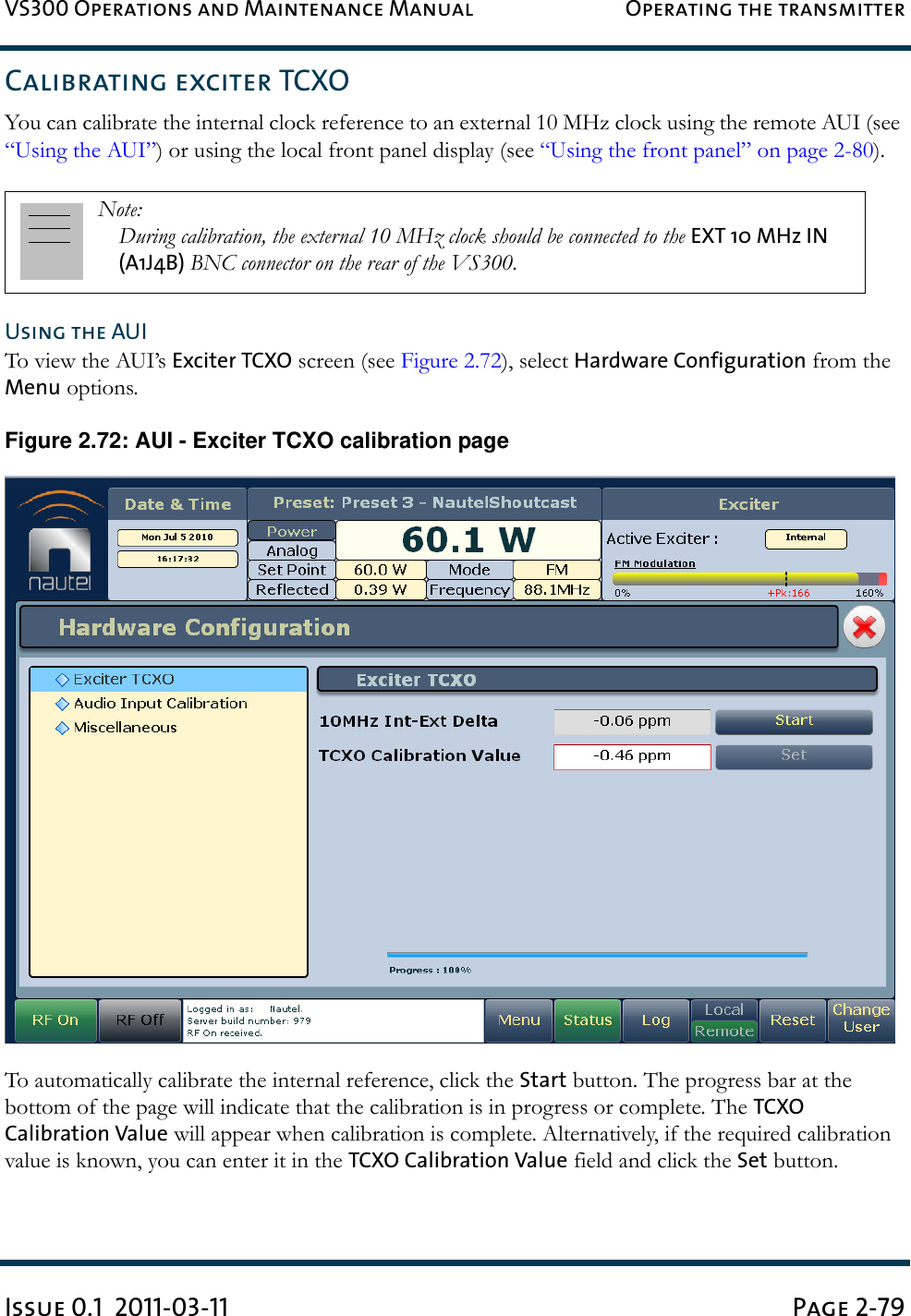 VS300 Operations and Maintenance Manual Operating the transmitterIssue 0.1  2011-03-11 Page 2-79Calibrating exciter TCXOYou can calibrate the internal clock reference to an external 10 MHz clock using the remote AUI (see “Using the AUI”) or using the local front panel display (see “Using the front panel” on page 2-80).Using the AUITo view the AUI’s Exciter TCXO screen (see Figure 2.72), select Hardware Configuration from the Menu options.Figure 2.72: AUI - Exciter TCXO calibration pageTo automatically calibrate the internal reference, click the Start button. The progress bar at the bottom of the page will indicate that the calibration is in progress or complete. The TCXO Calibration Value will appear when calibration is complete. Alternatively, if the required calibration value is known, you can enter it in the TCXO Calibration Value field and click the Set button.Note: During calibration, the external 10 MHz clock should be connected to the EXT 10 MHz IN (A1J4B) BNC connector on the rear of the VS300. 