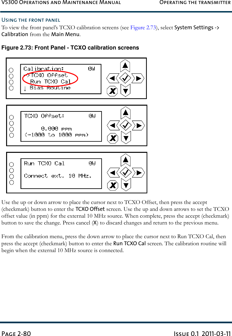 VS300 Operations and Maintenance Manual Operating the transmitterPage 2-80 Issue 0.1  2011-03-11Using the front panelTo view the front panel’s TCXO calibration screens (see Figure 2.73), select System Settings -&gt; Calibration from the Main Menu.Figure 2.73: Front Panel - TCXO calibration screensUse the up or down arrow to place the cursor next to TCXO Offset, then press the accept (checkmark) button to enter the TCXO Offset screen. Use the up and down arrows to set the TCXO offset value (in ppm) for the external 10 MHz source. When complete, press the accept (checkmark) button to save the change. Press cancel (X) to discard changes and return to the previous menu.From the calibration menu, press the down arrow to place the cursor next to Run TCXO Cal, then press the accept (checkmark) button to enter the Run TCXO Cal screen. The calibration routine will begin when the external 10 MHz source is connected.