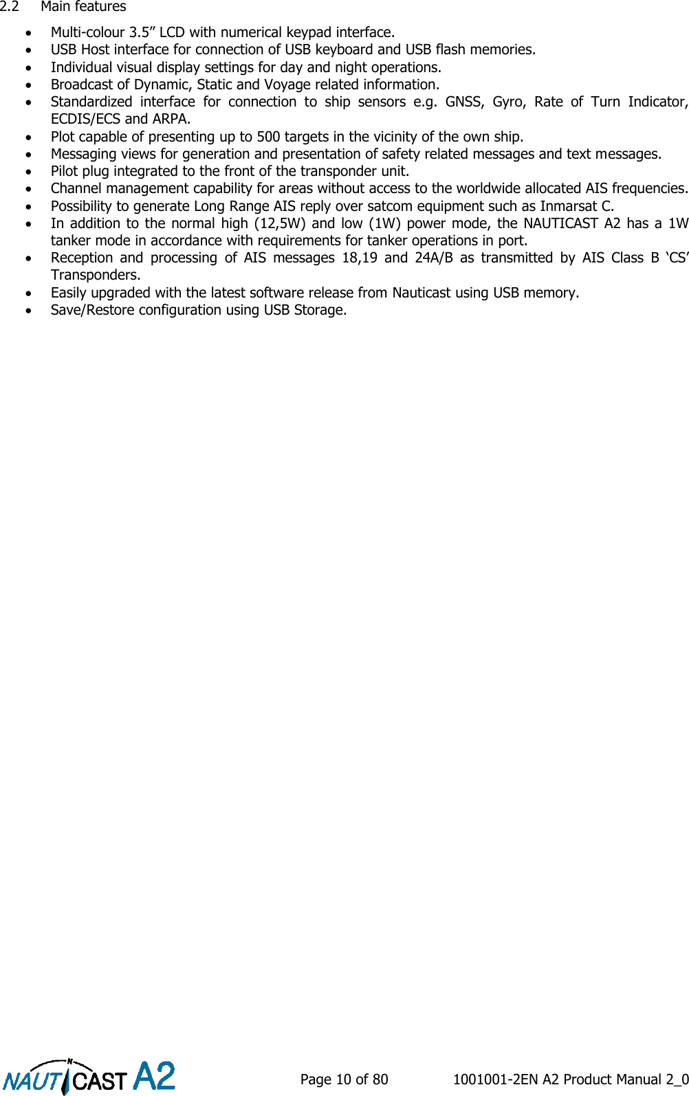    Page 10 of 80  1001001-2EN A2 Product Manual 2_0   2.2 Main features  Multi-colour 3.5” LCD with numerical keypad interface.  USB Host interface for connection of USB keyboard and USB flash memories.  Individual visual display settings for day and night operations.  Broadcast of Dynamic, Static and Voyage related information.  Standardized  interface  for  connection  to  ship  sensors  e.g.  GNSS,  Gyro,  Rate  of  Turn  Indicator, ECDIS/ECS and ARPA.  Plot capable of presenting up to 500 targets in the vicinity of the own ship.  Messaging views for generation and presentation of safety related messages and text messages.  Pilot plug integrated to the front of the transponder unit.  Channel management capability for areas without access to the worldwide allocated AIS frequencies.  Possibility to generate Long Range AIS reply over satcom equipment such as Inmarsat C.  In addition to the  normal  high (12,5W) and low (1W) power mode, the NAUTICAST A2 has a 1W tanker mode in accordance with requirements for tanker operations in port.  Reception  and  processing  of  AIS  messages  18,19  and  24A/B  as  transmitted  by  AIS  Class  B  ‘CS’ Transponders.  Easily upgraded with the latest software release from Nauticast using USB memory.  Save/Restore configuration using USB Storage. 