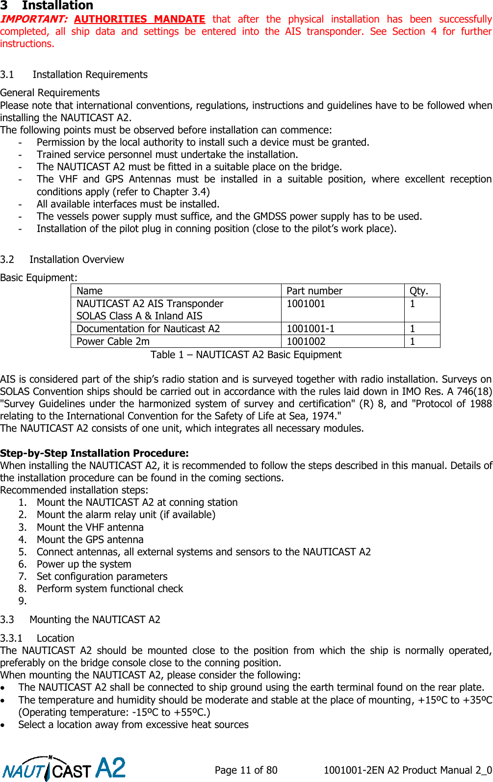    Page 11 of 80  1001001-2EN A2 Product Manual 2_0   3 Installation IMPORTANT:  AUTHORITIES  MANDATE  that  after  the  physical  installation  has  been  successfully completed,  all  ship  data  and  settings  be  entered  into  the  AIS  transponder.  See  Section  4  for  further instructions.  3.1  Installation Requirements  General Requirements Please note that international conventions, regulations, instructions and guidelines have to be followed when installing the NAUTICAST A2.  The following points must be observed before installation can commence: -  Permission by the local authority to install such a device must be granted.  -  Trained service personnel must undertake the installation. -  The NAUTICAST A2 must be fitted in a suitable place on the bridge.  -  The  VHF  and  GPS  Antennas  must  be  installed  in  a  suitable  position,  where  excellent  reception conditions apply (refer to Chapter 3.4) -  All available interfaces must be installed. -  The vessels power supply must suffice, and the GMDSS power supply has to be used. -  Installation of the pilot plug in conning position (close to the pilot’s work place).  3.2 Installation Overview Basic Equipment: Name Part number Qty. NAUTICAST A2 AIS Transponder SOLAS Class A &amp; Inland AIS 1001001 1 Documentation for Nauticast A2 1001001-1 1 Power Cable 2m 1001002 1 Table 1 – NAUTICAST A2 Basic Equipment  AIS is considered part of the ship’s radio station and is surveyed together with radio installation. Surveys on SOLAS Convention ships should be carried out in accordance with the rules laid down in IMO Res. A 746(18) &quot;Survey Guidelines under the harmonized system of survey and certification&quot; (R) 8, and &quot;Protocol of 1988 relating to the International Convention for the Safety of Life at Sea, 1974.&quot;  The NAUTICAST A2 consists of one unit, which integrates all necessary modules.   Step-by-Step Installation Procedure:  When installing the NAUTICAST A2, it is recommended to follow the steps described in this manual. Details of the installation procedure can be found in the coming sections. Recommended installation steps: 1. Mount the NAUTICAST A2 at conning station 2. Mount the alarm relay unit (if available) 3. Mount the VHF antenna 4. Mount the GPS antenna 5. Connect antennas, all external systems and sensors to the NAUTICAST A2 6. Power up the system 7. Set configuration parameters 8. Perform system functional check 9.  3.3 Mounting the NAUTICAST A2 3.3.1 Location The  NAUTICAST  A2  should  be  mounted  close  to  the  position  from  which  the  ship  is  normally  operated, preferably on the bridge console close to the conning position. When mounting the NAUTICAST A2, please consider the following:  The NAUTICAST A2 shall be connected to ship ground using the earth terminal found on the rear plate.  The temperature and humidity should be moderate and stable at the place of mounting, +15ºC to +35ºC (Operating temperature: -15ºC to +55ºC.)  Select a location away from excessive heat sources 