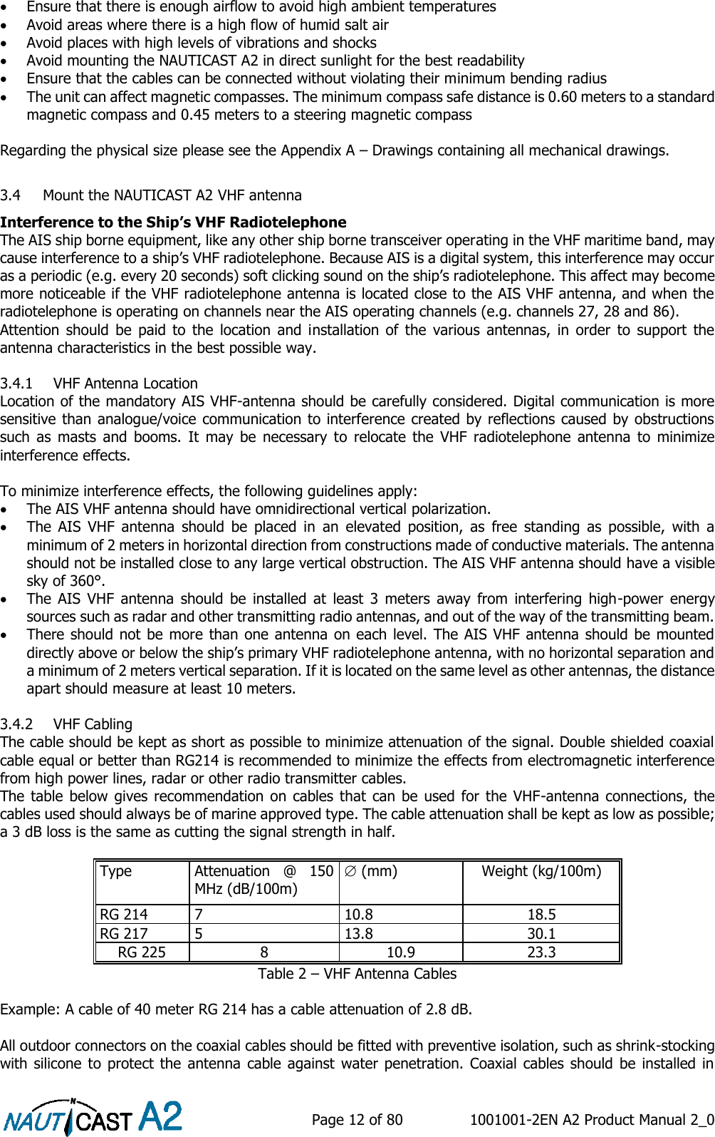    Page 12 of 80  1001001-2EN A2 Product Manual 2_0    Ensure that there is enough airflow to avoid high ambient temperatures  Avoid areas where there is a high flow of humid salt air  Avoid places with high levels of vibrations and shocks  Avoid mounting the NAUTICAST A2 in direct sunlight for the best readability  Ensure that the cables can be connected without violating their minimum bending radius  The unit can affect magnetic compasses. The minimum compass safe distance is 0.60 meters to a standard magnetic compass and 0.45 meters to a steering magnetic compass  Regarding the physical size please see the Appendix A – Drawings containing all mechanical drawings.  3.4 Mount the NAUTICAST A2 VHF antenna Interference to the Ship’s VHF Radiotelephone  The AIS ship borne equipment, like any other ship borne transceiver operating in the VHF maritime band, may cause interference to a ship’s VHF radiotelephone. Because AIS is a digital system, this interference may occur as a periodic (e.g. every 20 seconds) soft clicking sound on the ship’s radiotelephone. This affect may become more noticeable if the VHF radiotelephone antenna is located close to the AIS VHF antenna, and when the radiotelephone is operating on channels near the AIS operating channels (e.g. channels 27, 28 and 86). Attention  should  be  paid  to  the  location  and  installation  of  the  various  antennas,  in  order  to  support  the antenna characteristics in the best possible way.   3.4.1 VHF Antenna Location Location of the mandatory AIS VHF-antenna should be carefully considered. Digital communication is more sensitive than analogue/voice communication to interference created by reflections caused by obstructions such  as  masts  and  booms.  It  may  be  necessary  to  relocate  the  VHF  radiotelephone  antenna  to  minimize interference effects.   To minimize interference effects, the following guidelines apply:   The AIS VHF antenna should have omnidirectional vertical polarization.  The  AIS  VHF  antenna  should  be  placed  in  an  elevated  position,  as  free  standing  as  possible,  with  a minimum of 2 meters in horizontal direction from constructions made of conductive materials. The antenna should not be installed close to any large vertical obstruction. The AIS VHF antenna should have a visible sky of 360°.  The  AIS  VHF  antenna  should  be  installed  at  least  3  meters  away  from  interfering  high-power  energy sources such as radar and other transmitting radio antennas, and out of the way of the transmitting beam.   There should not be more than one antenna on each level. The AIS VHF antenna should be  mounted directly above or below the ship’s primary VHF radiotelephone antenna, with no horizontal separation and a minimum of 2 meters vertical separation. If it is located on the same level as other antennas, the distance apart should measure at least 10 meters.   3.4.2 VHF Cabling The cable should be kept as short as possible to minimize attenuation of the signal. Double shielded coaxial cable equal or better than RG214 is recommended to minimize the effects from electromagnetic interference from high power lines, radar or other radio transmitter cables. The table below  gives recommendation on cables  that  can  be  used  for the  VHF-antenna connections, the cables used should always be of marine approved type. The cable attenuation shall be kept as low as possible; a 3 dB loss is the same as cutting the signal strength in half.   Table 2 – VHF Antenna Cables  Example: A cable of 40 meter RG 214 has a cable attenuation of 2.8 dB.  All outdoor connectors on the coaxial cables should be fitted with preventive isolation, such as shrink-stocking with silicone to protect  the antenna  cable against  water penetration.  Coaxial  cables should  be installed  in Type Attenuation  @  150 MHz (dB/100m)  (mm) Weight (kg/100m) RG 214 7 10.8 18.5 RG 217 5 13.8 30.1 RG 225 8 10.9 23.3 