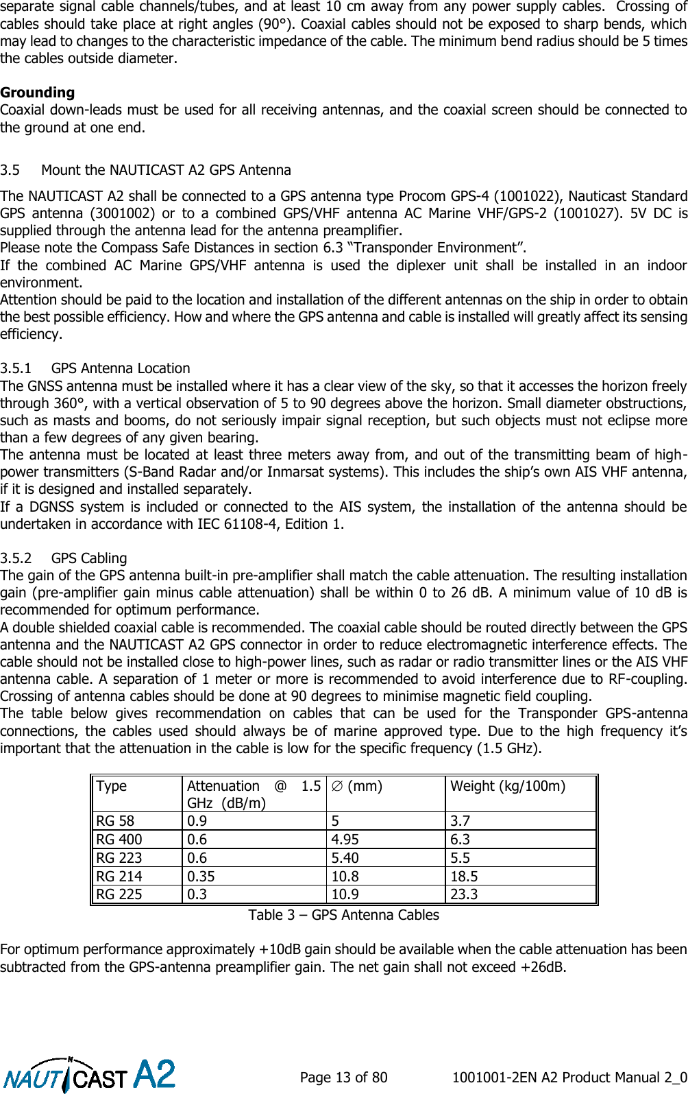    Page 13 of 80  1001001-2EN A2 Product Manual 2_0   separate signal cable channels/tubes, and at least 10 cm away from any power supply cables.  Crossing of cables should take place at right angles (90°). Coaxial cables should not be exposed to sharp bends, which may lead to changes to the characteristic impedance of the cable. The minimum bend radius should be 5 times the cables outside diameter.   Grounding Coaxial down-leads must be used for all receiving antennas, and the coaxial screen should be connected to the ground at one end.   3.5 Mount the NAUTICAST A2 GPS Antenna The NAUTICAST A2 shall be connected to a GPS antenna type Procom GPS-4 (1001022), Nauticast Standard GPS  antenna  (3001002)  or  to  a  combined  GPS/VHF  antenna  AC  Marine  VHF/GPS-2  (1001027).  5V  DC  is supplied through the antenna lead for the antenna preamplifier. Please note the Compass Safe Distances in section 6.3 “Transponder Environment”. If  the  combined  AC  Marine  GPS/VHF  antenna  is  used  the  diplexer  unit  shall  be  installed  in  an  indoor environment. Attention should be paid to the location and installation of the different antennas on the ship in order to obtain the best possible efficiency. How and where the GPS antenna and cable is installed will greatly affect its sensing efficiency.  3.5.1 GPS Antenna Location The GNSS antenna must be installed where it has a clear view of the sky, so that it accesses the horizon freely through 360°, with a vertical observation of 5 to 90 degrees above the horizon. Small diameter obstructions, such as masts and booms, do not seriously impair signal reception, but such objects must not eclipse more than a few degrees of any given bearing.  The antenna must be located at least three meters away from, and out of the transmitting beam of high-power transmitters (S-Band Radar and/or Inmarsat systems). This includes the ship’s own AIS VHF antenna, if it is designed and installed separately.  If a DGNSS system is included  or  connected to  the  AIS system,  the  installation of the  antenna should  be undertaken in accordance with IEC 61108-4, Edition 1.  3.5.2 GPS Cabling The gain of the GPS antenna built-in pre-amplifier shall match the cable attenuation. The resulting installation gain (pre-amplifier gain minus cable attenuation) shall be within 0 to 26 dB. A minimum value of 10 dB is recommended for optimum performance. A double shielded coaxial cable is recommended. The coaxial cable should be routed directly between the GPS antenna and the NAUTICAST A2 GPS connector in order to reduce electromagnetic interference effects. The cable should not be installed close to high-power lines, such as radar or radio transmitter lines or the AIS VHF antenna cable. A separation of 1 meter or more is recommended to avoid interference due to RF-coupling. Crossing of antenna cables should be done at 90 degrees to minimise magnetic field coupling. The  table  below  gives  recommendation  on  cables  that  can  be  used  for  the  Transponder  GPS-antenna connections,  the  cables  used  should  always  be  of  marine  approved  type.  Due  to  the  high  frequency  it’s important that the attenuation in the cable is low for the specific frequency (1.5 GHz).  Type Attenuation  @  1.5 GHz  (dB/m)  (mm) Weight (kg/100m) RG 58 0.9 5 3.7 RG 400 0.6 4.95 6.3 RG 223 0.6 5.40 5.5 RG 214 0.35 10.8 18.5 RG 225 0.3 10.9 23.3 Table 3 – GPS Antenna Cables  For optimum performance approximately +10dB gain should be available when the cable attenuation has been subtracted from the GPS-antenna preamplifier gain. The net gain shall not exceed +26dB.  