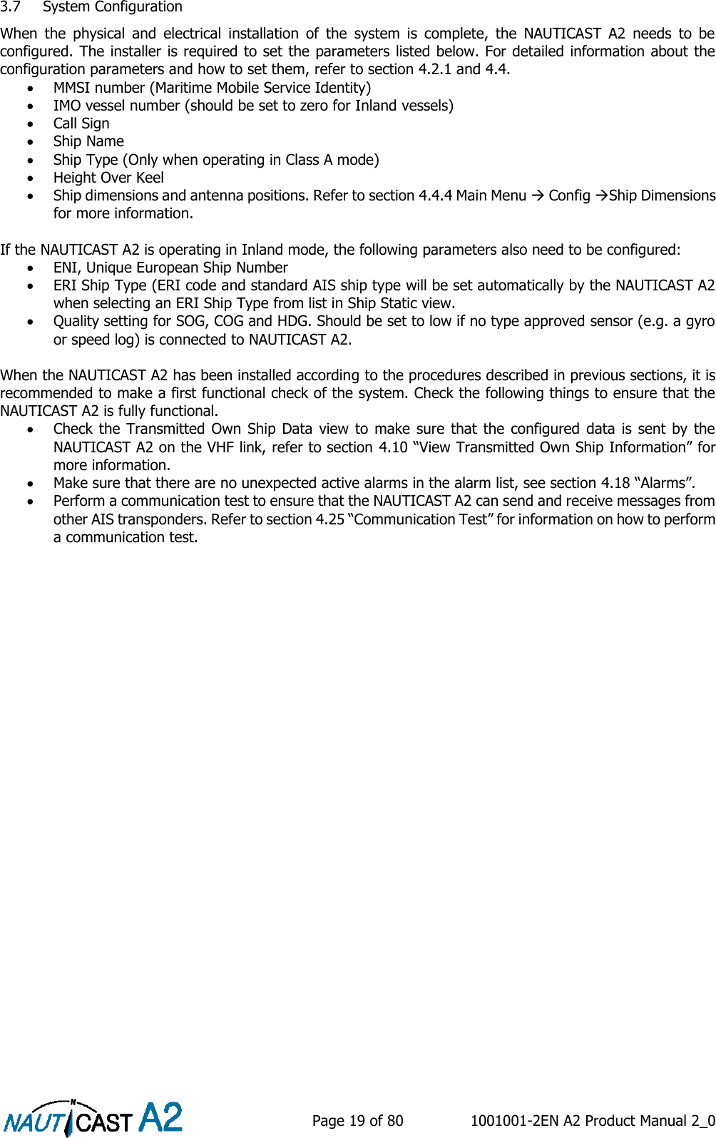    Page 19 of 80  1001001-2EN A2 Product Manual 2_0   3.7 System Configuration When  the  physical  and  electrical  installation  of  the  system  is  complete,  the  NAUTICAST  A2  needs  to  be configured. The installer is required to set the parameters listed below. For detailed information about the configuration parameters and how to set them, refer to section 4.2.1 and 4.4.  MMSI number (Maritime Mobile Service Identity)  IMO vessel number (should be set to zero for Inland vessels)  Call Sign  Ship Name  Ship Type (Only when operating in Class A mode)  Height Over Keel  Ship dimensions and antenna positions. Refer to section 4.4.4 Main Menu  Config Ship Dimensions for more information.  If the NAUTICAST A2 is operating in Inland mode, the following parameters also need to be configured:  ENI, Unique European Ship Number  ERI Ship Type (ERI code and standard AIS ship type will be set automatically by the NAUTICAST A2 when selecting an ERI Ship Type from list in Ship Static view.  Quality setting for SOG, COG and HDG. Should be set to low if no type approved sensor (e.g. a gyro or speed log) is connected to NAUTICAST A2.  When the NAUTICAST A2 has been installed according to the procedures described in previous sections, it is recommended to make a first functional check of the system. Check the following things to ensure that the NAUTICAST A2 is fully functional.  Check the Transmitted Own Ship  Data view to make sure that the  configured  data is sent by the NAUTICAST A2 on the VHF link, refer to section 4.10 “View Transmitted Own Ship Information” for more information.  Make sure that there are no unexpected active alarms in the alarm list, see section 4.18 “Alarms”.  Perform a communication test to ensure that the NAUTICAST A2 can send and receive messages from other AIS transponders. Refer to section 4.25 “Communication Test” for information on how to perform a communication test.    