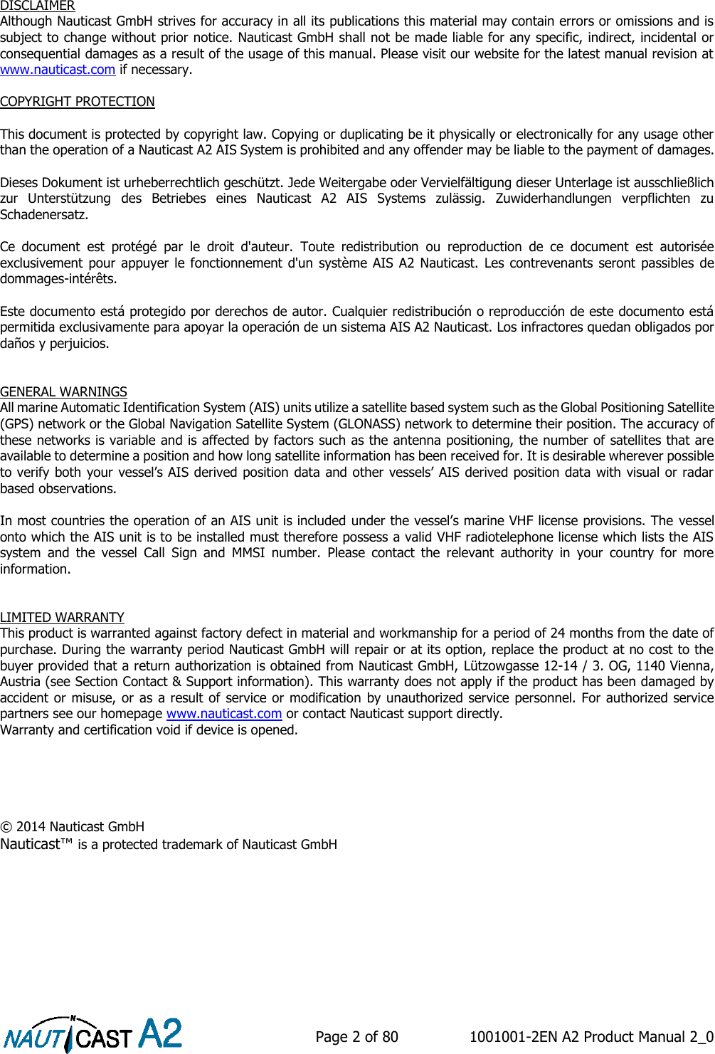    Page 2 of 80  1001001-2EN A2 Product Manual 2_0        DISCLAIMER Although Nauticast GmbH strives for accuracy in all its publications this material may contain errors or omissions and is subject to change without prior notice. Nauticast GmbH shall not be made liable for any specific, indirect, incidental or consequential damages as a result of the usage of this manual. Please visit our website for the latest manual revision at www.nauticast.com if necessary.   COPYRIGHT PROTECTION  This document is protected by copyright law. Copying or duplicating be it physically or electronically for any usage other than the operation of a Nauticast A2 AIS System is prohibited and any offender may be liable to the payment of damages.  Dieses Dokument ist urheberrechtlich geschützt. Jede Weitergabe oder Vervielfältigung dieser Unterlage ist ausschließlich zur  Unterstützung  des  Betriebes  eines  Nauticast  A2  AIS  Systems  zulässig.  Zuwiderhandlungen  verpflichten  zu Schadenersatz.  Ce  document  est  protégé  par  le  droit  d&apos;auteur.  Toute  redistribution  ou  reproduction  de  ce  document  est  autorisée exclusivement pour appuyer le fonctionnement d&apos;un  système AIS A2 Nauticast. Les contrevenants  seront passibles de dommages-intérêts.  Este documento está protegido por derechos de autor. Cualquier redistribución o reproducción de este documento está permitida exclusivamente para apoyar la operación de un sistema AIS A2 Nauticast. Los infractores quedan obligados por daños y perjuicios.   GENERAL WARNINGS All marine Automatic Identification System (AIS) units utilize a satellite based system such as the Global Positioning Satellite (GPS) network or the Global Navigation Satellite System (GLONASS) network to determine their position. The accuracy of these networks is variable and is affected by factors such as the antenna positioning, the number of satellites that are available to determine a position and how long satellite information has been received for. It is desirable wherever possible to verify both your vessel’s AIS derived position data and other vessels’ AIS derived position data with visual or radar based observations.   In most countries the operation of an AIS unit is included under the vessel’s marine VHF license provisions. The vessel onto which the AIS unit is to be installed must therefore possess a valid VHF radiotelephone license which lists the AIS system  and  the  vessel  Call  Sign  and  MMSI  number.  Please  contact  the  relevant  authority  in  your  country  for  more information.   LIMITED WARRANTY This product is warranted against factory defect in material and workmanship for a period of 24 months from the date of purchase. During the warranty period Nauticast GmbH will repair or at its option, replace the product at no cost to the buyer provided that a return authorization is obtained from Nauticast GmbH, Lützowgasse 12-14 / 3. OG, 1140 Vienna, Austria (see Section Contact &amp; Support information). This warranty does not apply if the product has been damaged by accident or misuse, or as a result of  service or modification by unauthorized service personnel. For authorized service partners see our homepage www.nauticast.com or contact Nauticast support directly. Warranty and certification void if device is opened.      © 2014 Nauticast GmbH Nauticast™ is a protected trademark of Nauticast GmbH     