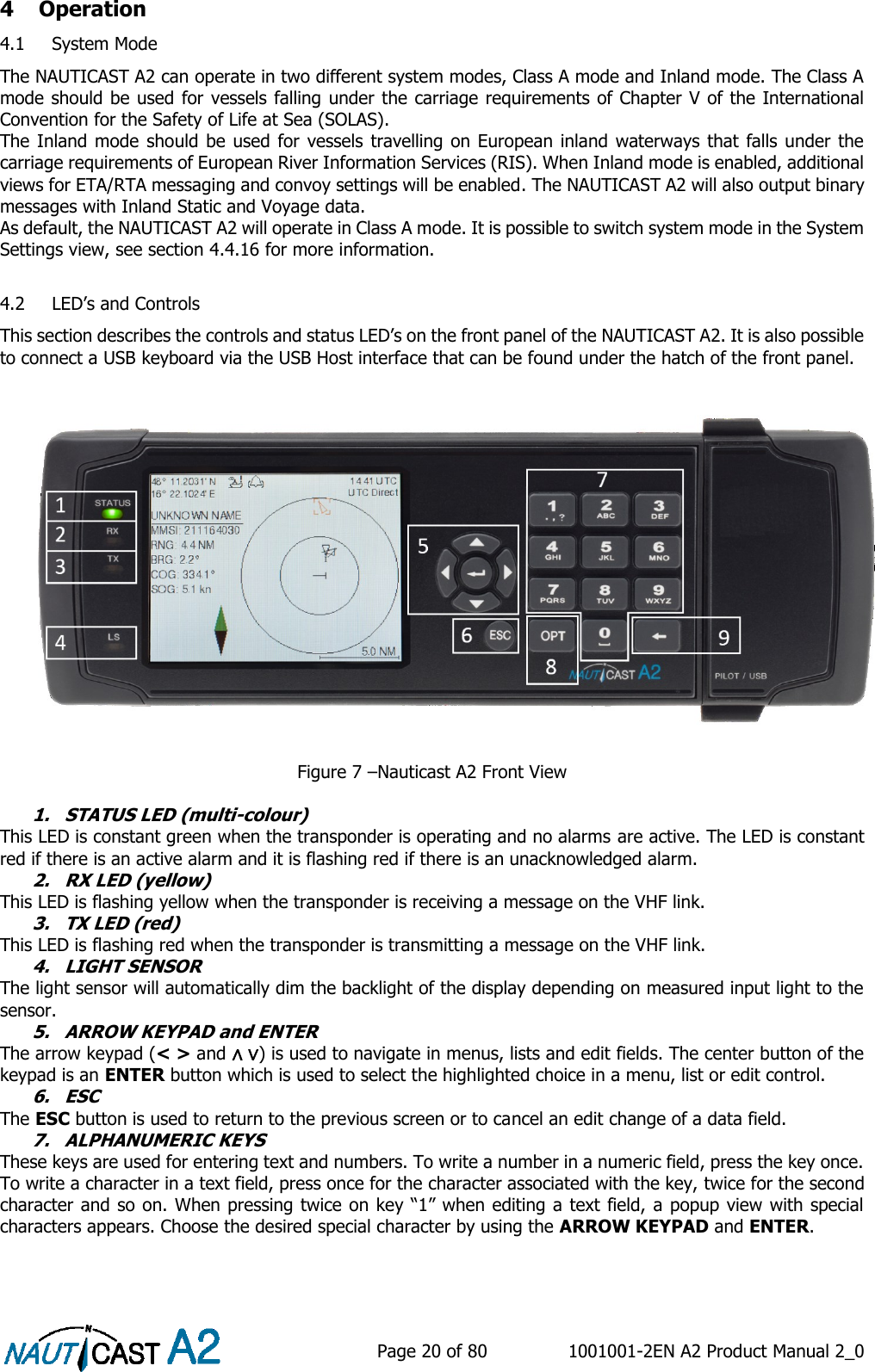    Page 20 of 80  1001001-2EN A2 Product Manual 2_0   4 Operation 4.1 System Mode The NAUTICAST A2 can operate in two different system modes, Class A mode and Inland mode. The Class A mode should be used for vessels falling under the carriage requirements of Chapter V of the International Convention for the Safety of Life at Sea (SOLAS). The Inland mode should be  used for vessels travelling on European inland waterways that falls under the carriage requirements of European River Information Services (RIS). When Inland mode is enabled, additional views for ETA/RTA messaging and convoy settings will be enabled. The NAUTICAST A2 will also output binary messages with Inland Static and Voyage data. As default, the NAUTICAST A2 will operate in Class A mode. It is possible to switch system mode in the System Settings view, see section 4.4.16 for more information.  4.2 LED’s and Controls This section describes the controls and status LED’s on the front panel of the NAUTICAST A2. It is also possible to connect a USB keyboard via the USB Host interface that can be found under the hatch of the front panel.  Figure 7 –Nauticast A2 Front View  1. STATUS LED (multi-colour) This LED is constant green when the transponder is operating and no alarms are active. The LED is constant red if there is an active alarm and it is flashing red if there is an unacknowledged alarm. 2. RX LED (yellow) This LED is flashing yellow when the transponder is receiving a message on the VHF link. 3. TX LED (red) This LED is flashing red when the transponder is transmitting a message on the VHF link. 4. LIGHT SENSOR The light sensor will automatically dim the backlight of the display depending on measured input light to the sensor. 5. ARROW KEYPAD and ENTER The arrow keypad (&lt; &gt; and ∧ ∨) is used to navigate in menus, lists and edit fields. The center button of the keypad is an ENTER button which is used to select the highlighted choice in a menu, list or edit control. 6. ESC The ESC button is used to return to the previous screen or to cancel an edit change of a data field. 7. ALPHANUMERIC KEYS These keys are used for entering text and numbers. To write a number in a numeric field, press the key once. To write a character in a text field, press once for the character associated with the key, twice for the second character and so on. When pressing twice on key “1” when editing a text field, a popup view with special characters appears. Choose the desired special character by using the ARROW KEYPAD and ENTER.    