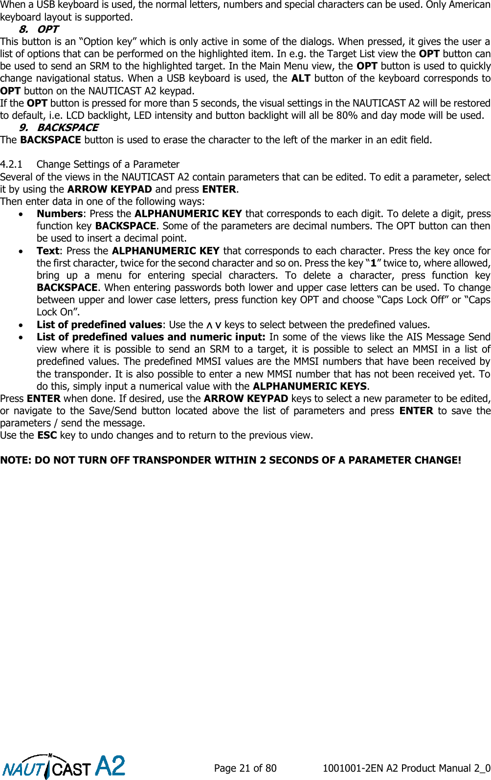    Page 21 of 80  1001001-2EN A2 Product Manual 2_0   When a USB keyboard is used, the normal letters, numbers and special characters can be used. Only American keyboard layout is supported. 8. OPT This button is an “Option key” which is only active in some of the dialogs. When pressed, it gives the user a list of options that can be performed on the highlighted item. In e.g. the Target List view the OPT button can be used to send an SRM to the highlighted target. In the Main Menu view, the OPT button is used to quickly change navigational status. When a USB keyboard is used, the ALT button of the keyboard corresponds to OPT button on the NAUTICAST A2 keypad. If the OPT button is pressed for more than 5 seconds, the visual settings in the NAUTICAST A2 will be restored to default, i.e. LCD backlight, LED intensity and button backlight will all be 80% and day mode will be used. 9. BACKSPACE The BACKSPACE button is used to erase the character to the left of the marker in an edit field.  4.2.1 Change Settings of a Parameter Several of the views in the NAUTICAST A2 contain parameters that can be edited. To edit a parameter, select it by using the ARROW KEYPAD and press ENTER. Then enter data in one of the following ways:  Numbers: Press the ALPHANUMERIC KEY that corresponds to each digit. To delete a digit, press function key BACKSPACE. Some of the parameters are decimal numbers. The OPT button can then be used to insert a decimal point.  Text: Press the ALPHANUMERIC KEY that corresponds to each character. Press the key once for the first character, twice for the second character and so on. Press the key “1” twice to, where allowed, bring  up  a  menu  for  entering  special  characters.  To  delete  a  character,  press  function  key BACKSPACE. When entering passwords both lower and upper case letters can be used. To change between upper and lower case letters, press function key OPT and choose “Caps Lock Off” or “Caps Lock On”.  List of predefined values: Use the ∧ ∨ keys to select between the predefined values.  List of predefined values and numeric input: In some of the views like the AIS Message Send view  where it  is possible  to send  an  SRM  to  a  target,  it  is  possible  to  select  an  MMSI  in a  list  of predefined values. The predefined MMSI values are the MMSI numbers that have been received by the transponder. It is also possible to enter a new MMSI number that has not been received yet. To do this, simply input a numerical value with the ALPHANUMERIC KEYS. Press ENTER when done. If desired, use the ARROW KEYPAD keys to select a new parameter to be edited, or  navigate  to  the  Save/Send  button  located  above  the  list  of  parameters  and  press  ENTER  to  save  the parameters / send the message. Use the ESC key to undo changes and to return to the previous view.  NOTE: DO NOT TURN OFF TRANSPONDER WITHIN 2 SECONDS OF A PARAMETER CHANGE! 