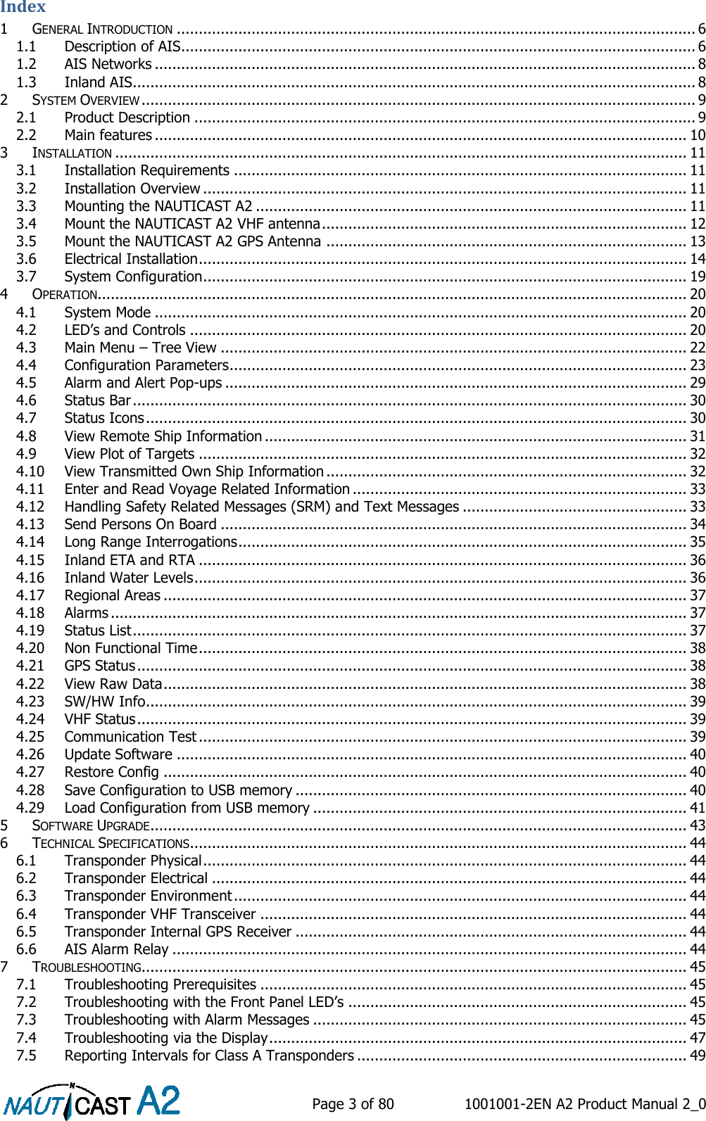    Page 3 of 80  1001001-2EN A2 Product Manual 2_0   Index 1 GENERAL INTRODUCTION ...................................................................................................................... 6 1.1 Description of AIS..................................................................................................................... 6 1.2 AIS Networks ........................................................................................................................... 8 1.3 Inland AIS................................................................................................................................ 8 2 SYSTEM OVERVIEW .............................................................................................................................. 9 2.1 Product Description .................................................................................................................. 9 2.2 Main features ......................................................................................................................... 10 3 INSTALLATION .................................................................................................................................. 11 3.1 Installation Requirements ....................................................................................................... 11 3.2 Installation Overview .............................................................................................................. 11 3.3 Mounting the NAUTICAST A2 .................................................................................................. 11 3.4 Mount the NAUTICAST A2 VHF antenna ................................................................................... 12 3.5 Mount the NAUTICAST A2 GPS Antenna .................................................................................. 13 3.6 Electrical Installation ............................................................................................................... 14 3.7 System Configuration .............................................................................................................. 19 4 OPERATION...................................................................................................................................... 20 4.1 System Mode ......................................................................................................................... 20 4.2 LED’s and Controls ................................................................................................................. 20 4.3 Main Menu – Tree View .......................................................................................................... 22 4.4 Configuration Parameters ........................................................................................................ 23 4.5 Alarm and Alert Pop-ups ......................................................................................................... 29 4.6 Status Bar .............................................................................................................................. 30 4.7 Status Icons ........................................................................................................................... 30 4.8 View Remote Ship Information ................................................................................................ 31 4.9 View Plot of Targets ............................................................................................................... 32 4.10 View Transmitted Own Ship Information .................................................................................. 32 4.11 Enter and Read Voyage Related Information ............................................................................ 33 4.12 Handling Safety Related Messages (SRM) and Text Messages ................................................... 33 4.13 Send Persons On Board .......................................................................................................... 34 4.14 Long Range Interrogations ...................................................................................................... 35 4.15 Inland ETA and RTA ............................................................................................................... 36 4.16 Inland Water Levels ................................................................................................................ 36 4.17 Regional Areas ....................................................................................................................... 37 4.18 Alarms ................................................................................................................................... 37 4.19 Status List .............................................................................................................................. 37 4.20 Non Functional Time ............................................................................................................... 38 4.21 GPS Status ............................................................................................................................. 38 4.22 View Raw Data ....................................................................................................................... 38 4.23 SW/HW Info ........................................................................................................................... 39 4.24 VHF Status ............................................................................................................................. 39 4.25 Communication Test ............................................................................................................... 39 4.26 Update Software .................................................................................................................... 40 4.27 Restore Config ....................................................................................................................... 40 4.28 Save Configuration to USB memory ......................................................................................... 40 4.29 Load Configuration from USB memory ..................................................................................... 41 5 SOFTWARE UPGRADE .......................................................................................................................... 43 6 TECHNICAL SPECIFICATIONS ................................................................................................................. 44 6.1 Transponder Physical .............................................................................................................. 44 6.2 Transponder Electrical ............................................................................................................ 44 6.3 Transponder Environment ....................................................................................................... 44 6.4 Transponder VHF Transceiver ................................................................................................. 44 6.5 Transponder Internal GPS Receiver ......................................................................................... 44 6.6 AIS Alarm Relay ..................................................................................................................... 44 7 TROUBLESHOOTING............................................................................................................................ 45 7.1 Troubleshooting Prerequisites ................................................................................................. 45 7.2 Troubleshooting with the Front Panel LED’s ............................................................................. 45 7.3 Troubleshooting with Alarm Messages ..................................................................................... 45 7.4 Troubleshooting via the Display ............................................................................................... 47 7.5 Reporting Intervals for Class A Transponders ........................................................................... 49 