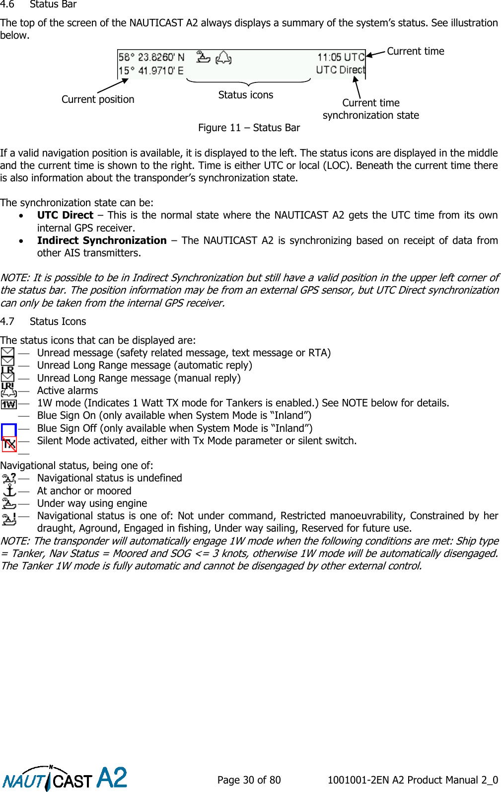    Page 30 of 80  1001001-2EN A2 Product Manual 2_0   4.6 Status Bar The top of the screen of the NAUTICAST A2 always displays a summary of the system’s status. See illustration below.       Figure 11 – Status Bar  If a valid navigation position is available, it is displayed to the left. The status icons are displayed in the middle and the current time is shown to the right. Time is either UTC or local (LOC). Beneath the current time there is also information about the transponder’s synchronization state.   The synchronization state can be:  UTC Direct – This is the normal state where the NAUTICAST A2 gets the  UTC time from its own internal GPS receiver.  Indirect Synchronization –  The  NAUTICAST A2  is synchronizing based on receipt of data  from other AIS transmitters.  NOTE: It is possible to be in Indirect Synchronization but still have a valid position in the upper left corner of the status bar. The position information may be from an external GPS sensor, but UTC Direct synchronization can only be taken from the internal GPS receiver. 4.7 Status Icons The status icons that can be displayed are:  Unread message (safety related message, text message or RTA)  Unread Long Range message (automatic reply)  Unread Long Range message (manual reply)  Active alarms  1W mode (Indicates 1 Watt TX mode for Tankers is enabled.) See NOTE below for details.  Blue Sign On (only available when System Mode is “Inland”)  Blue Sign Off (only available when System Mode is “Inland”)  Silent Mode activated, either with Tx Mode parameter or silent switch.   Navigational status, being one of:  Navigational status is undefined  At anchor or moored  Under way using engine  Navigational status is one of: Not under command, Restricted manoeuvrability, Constrained by her draught, Aground, Engaged in fishing, Under way sailing, Reserved for future use. NOTE: The transponder will automatically engage 1W mode when the following conditions are met: Ship type = Tanker, Nav Status = Moored and SOG &lt;= 3 knots, otherwise 1W mode will be automatically disengaged. The Tanker 1W mode is fully automatic and cannot be disengaged by other external control.    Current position Status icons Current time synchronization state Current time 