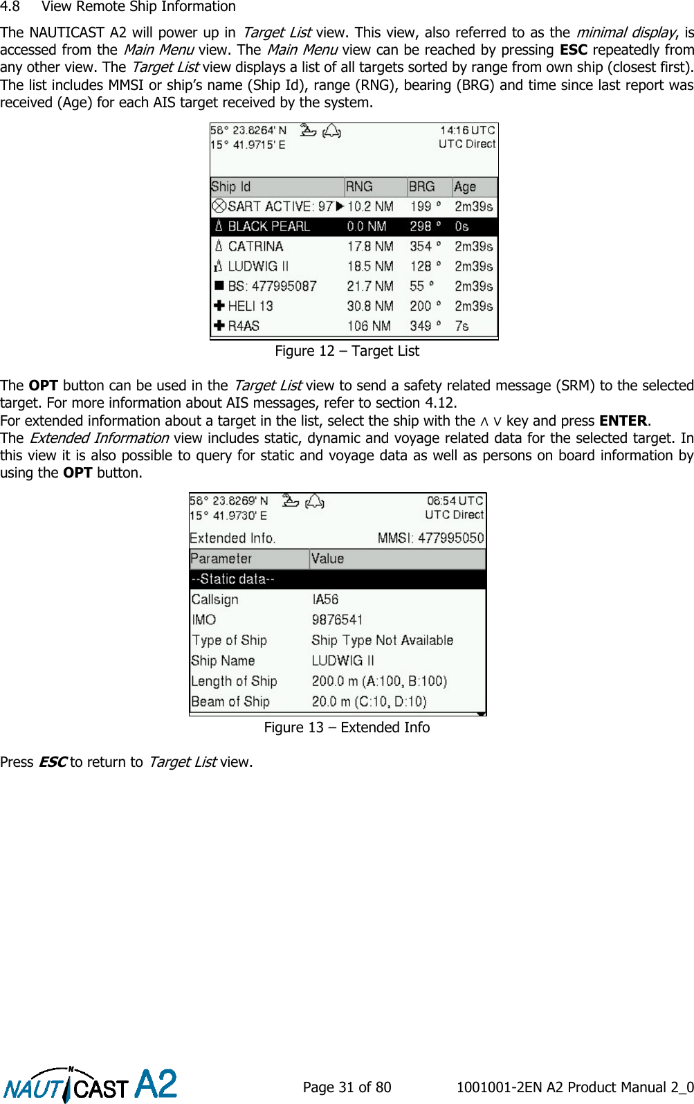    Page 31 of 80  1001001-2EN A2 Product Manual 2_0   4.8 View Remote Ship Information The NAUTICAST A2 will power up in Target List view. This view, also referred to as the minimal display, is accessed from the Main Menu view. The Main Menu view can be reached by pressing ESC repeatedly from any other view. The Target List view displays a list of all targets sorted by range from own ship (closest first). The list includes MMSI or ship’s name (Ship Id), range (RNG), bearing (BRG) and time since last report was received (Age) for each AIS target received by the system. Figure 12 – Target List  The OPT button can be used in the Target List view to send a safety related message (SRM) to the selected target. For more information about AIS messages, refer to section 4.12. For extended information about a target in the list, select the ship with the ∧ ∨ key and press ENTER. The Extended Information view includes static, dynamic and voyage related data for the selected target. In this view it is also possible to query for static and voyage data as well as persons on board information by using the OPT button.  Figure 13 – Extended Info  Press ESC to return to Target List view.  