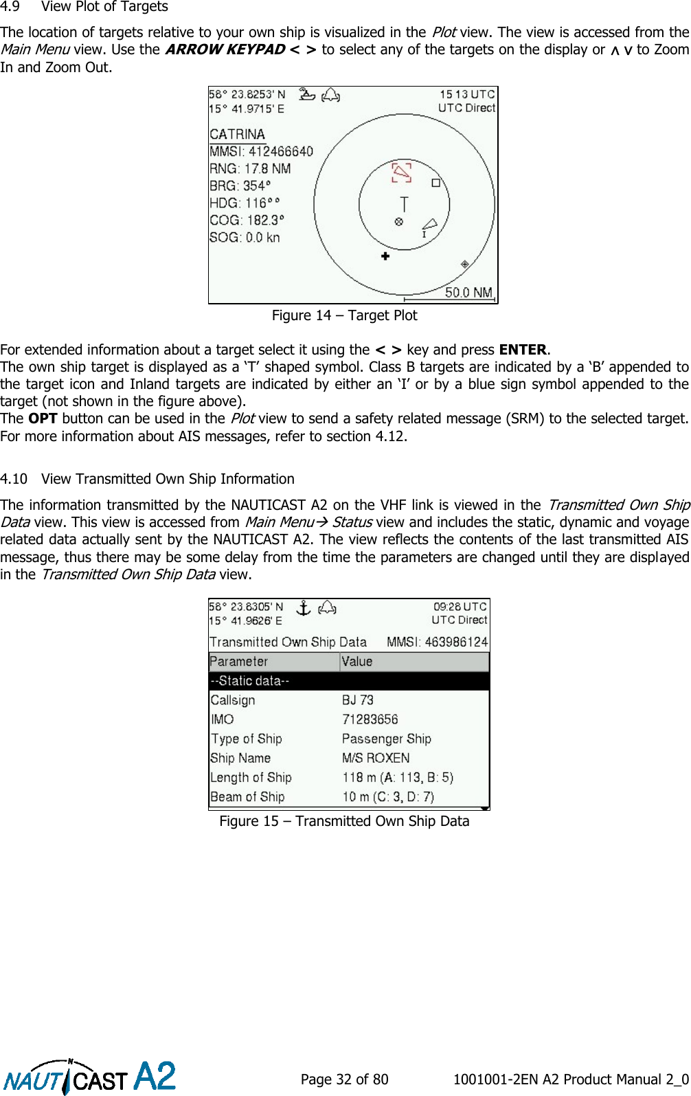    Page 32 of 80  1001001-2EN A2 Product Manual 2_0   4.9 View Plot of Targets The location of targets relative to your own ship is visualized in the Plot view. The view is accessed from the Main Menu view. Use the ARROW KEYPAD &lt; &gt; to select any of the targets on the display or ∧ ∨ to Zoom In and Zoom Out. Figure 14 – Target Plot  For extended information about a target select it using the &lt; &gt; key and press ENTER. The own ship target is displayed as a ‘T’ shaped symbol. Class B targets are indicated by a ‘B’ appended to the target icon and Inland targets are indicated by either an ‘I’ or by a blue sign symbol appended to the target (not shown in the figure above). The OPT button can be used in the Plot view to send a safety related message (SRM) to the selected target. For more information about AIS messages, refer to section 4.12.  4.10 View Transmitted Own Ship Information The information transmitted by the NAUTICAST A2 on the VHF link is viewed in the Transmitted Own Ship Data view. This view is accessed from Main Menu Status view and includes the static, dynamic and voyage related data actually sent by the NAUTICAST A2. The view reflects the contents of the last transmitted AIS message, thus there may be some delay from the time the parameters are changed until they are displayed in the Transmitted Own Ship Data view. Figure 15 – Transmitted Own Ship Data    