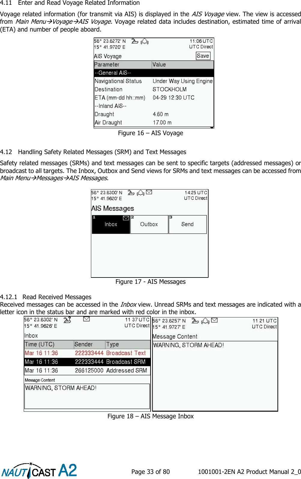    Page 33 of 80  1001001-2EN A2 Product Manual 2_0   4.11 Enter and Read Voyage Related Information Voyage related information (for transmit via AIS) is displayed in the AIS Voyage view. The view is accessed from Main MenuVoyageAIS Voyage. Voyage related data includes destination, estimated time of arrival (ETA) and number of people aboard. Figure 16 – AIS Voyage  4.12 Handling Safety Related Messages (SRM) and Text Messages Safety related messages (SRMs) and text messages can be sent to specific targets (addressed messages) or broadcast to all targets. The Inbox, Outbox and Send views for SRMs and text messages can be accessed from Main MenuMessagesAIS Messages. Figure 17 - AIS Messages  4.12.1 Read Received Messages Received messages can be accessed in the Inbox view. Unread SRMs and text messages are indicated with a letter icon in the status bar and are marked with red color in the inbox.  Figure 18 – AIS Message Inbox     