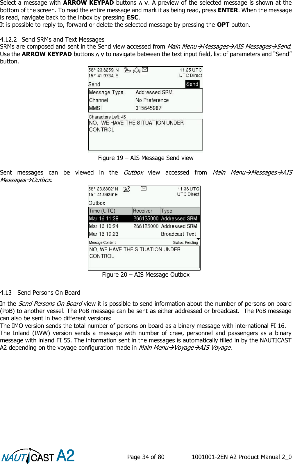    Page 34 of 80  1001001-2EN A2 Product Manual 2_0   Select a message with ARROW KEYPAD buttons ∧ ∨. A preview of the selected message is shown at the bottom of the screen. To read the entire message and mark it as being read, press ENTER. When the message is read, navigate back to the inbox by pressing ESC. It is possible to reply to, forward or delete the selected message by pressing the OPT button.   4.12.2 Send SRMs and Text Messages SRMs are composed and sent in the Send view accessed from Main MenuMessagesAIS MessagesSend. Use the ARROW KEYPAD buttons ∧ ∨ to navigate between the text input field, list of parameters and “Send” button. Figure 19 – AIS Message Send view  Sent  messages  can  be  viewed  in  the Outbox  view  accessed  from Main  MenuMessagesAIS MessagesOutbox. Figure 20 – AIS Message Outbox  4.13 Send Persons On Board In the Send Persons On Board view it is possible to send information about the number of persons on board (PoB) to another vessel. The PoB message can be sent as either addressed or broadcast.  The PoB message can also be sent in two different versions:  The IMO version sends the total number of persons on board as a binary message with international FI 16. The Inland  (IWW)  version  sends a  message  with number  of  crew, personnel  and passengers  as  a  binary message with inland FI 55. The information sent in the messages is automatically filled in by the NAUTICAST A2 depending on the voyage configuration made in Main MenuVoyageAIS Voyage. 