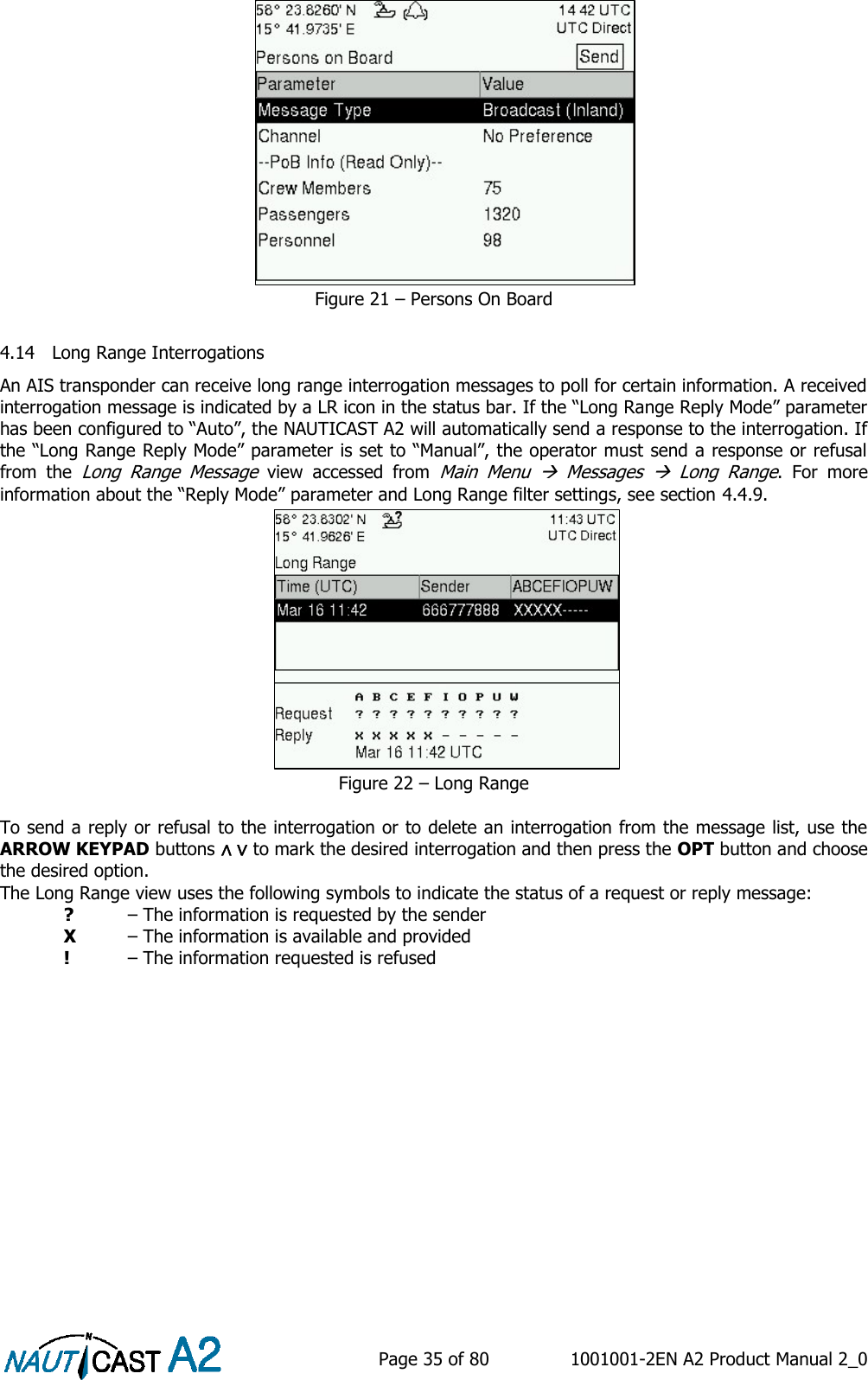    Page 35 of 80  1001001-2EN A2 Product Manual 2_0   Figure 21 – Persons On Board  4.14 Long Range Interrogations An AIS transponder can receive long range interrogation messages to poll for certain information. A received interrogation message is indicated by a LR icon in the status bar. If the “Long Range Reply Mode” parameter has been configured to “Auto”, the NAUTICAST A2 will automatically send a response to the interrogation. If the “Long Range Reply Mode” parameter is set to “Manual”, the operator must send a response or refusal from  the Long  Range  Message  view  accessed  from Main  Menu    Messages    Long  Range.  For  more information about the “Reply Mode” parameter and Long Range filter settings, see section 4.4.9.  Figure 22 – Long Range  To send a reply or refusal to the interrogation or to delete an interrogation from the message list, use the ARROW KEYPAD buttons ∧ ∨ to mark the desired interrogation and then press the OPT button and choose the desired option.   The Long Range view uses the following symbols to indicate the status of a request or reply message:  ? – The information is requested by the sender  X  – The information is available and provided  !  – The information requested is refused    