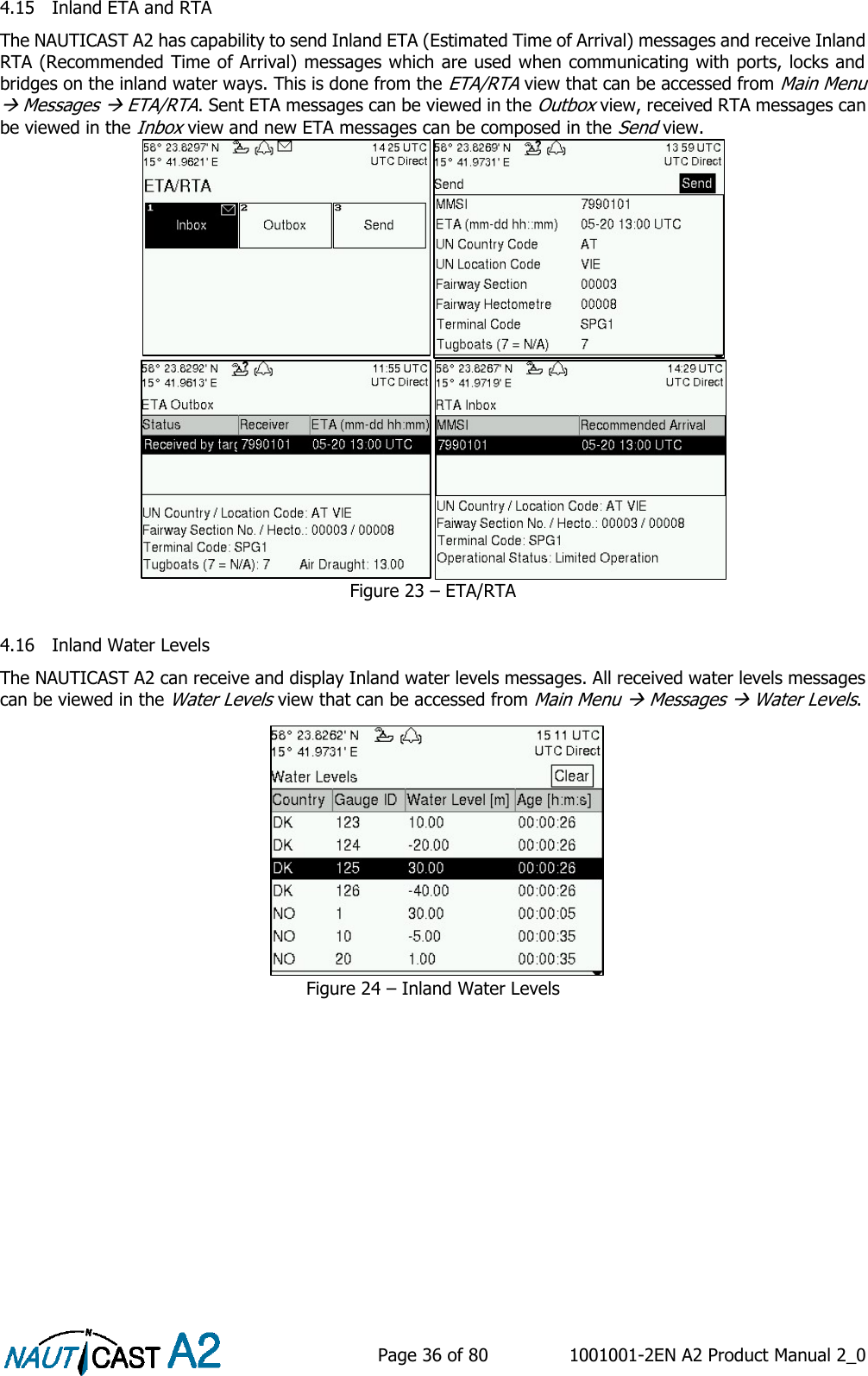    Page 36 of 80  1001001-2EN A2 Product Manual 2_0   4.15 Inland ETA and RTA The NAUTICAST A2 has capability to send Inland ETA (Estimated Time of Arrival) messages and receive Inland RTA (Recommended Time of Arrival) messages which are used when communicating with ports, locks and bridges on the inland water ways. This is done from the ETA/RTA view that can be accessed from Main Menu  Messages  ETA/RTA. Sent ETA messages can be viewed in the Outbox view, received RTA messages can be viewed in the Inbox view and new ETA messages can be composed in the Send view.   Figure 23 – ETA/RTA  4.16 Inland Water Levels The NAUTICAST A2 can receive and display Inland water levels messages. All received water levels messages can be viewed in the Water Levels view that can be accessed from Main Menu  Messages  Water Levels. Figure 24 – Inland Water Levels    