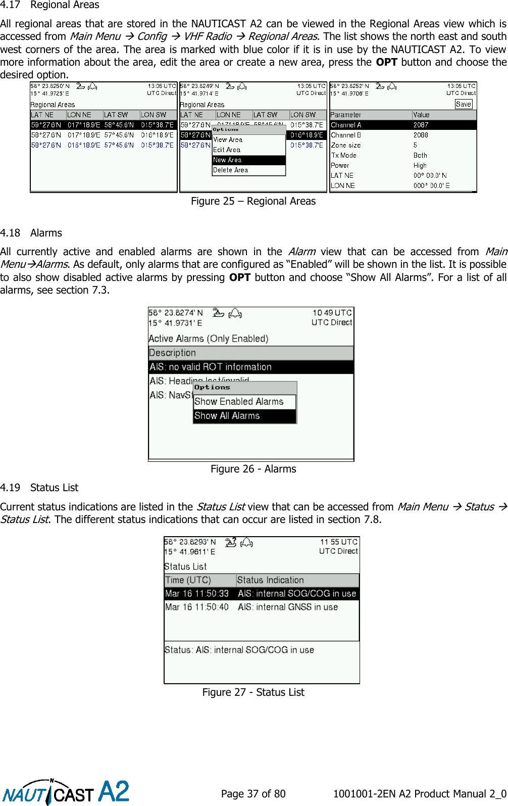    Page 37 of 80  1001001-2EN A2 Product Manual 2_0   4.17 Regional Areas All regional areas that are stored in the NAUTICAST A2 can be viewed in the Regional Areas view which is accessed from Main Menu  Config  VHF Radio  Regional Areas. The list shows the north east and south west corners of the area. The area is marked with blue color if it is in use by the NAUTICAST A2. To view more information about the area, edit the area or create a new area, press the OPT button and choose the desired option.  Figure 25 – Regional Areas  4.18 Alarms All  currently  active  and  enabled  alarms  are  shown  in  the Alarm  view  that  can  be  accessed  from Main MenuAlarms. As default, only alarms that are configured as “Enabled” will be shown in the list. It is possible to also show disabled active alarms by pressing OPT button and choose “Show All Alarms”. For a list of all alarms, see section 7.3. Figure 26 - Alarms 4.19 Status List Current status indications are listed in the Status List view that can be accessed from Main Menu  Status  Status List. The different status indications that can occur are listed in section 7.8. Figure 27 - Status List 