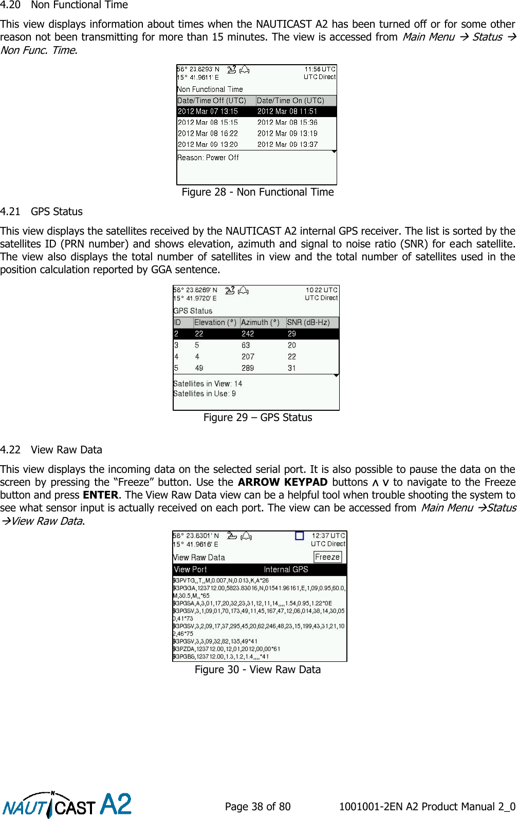    Page 38 of 80  1001001-2EN A2 Product Manual 2_0   4.20 Non Functional Time This view displays information about times when the NAUTICAST A2 has been turned off or for some other reason not been transmitting for more than 15 minutes. The view is accessed from Main Menu  Status  Non Func. Time. Figure 28 - Non Functional Time 4.21 GPS Status This view displays the satellites received by the NAUTICAST A2 internal GPS receiver. The list is sorted by the satellites ID (PRN number) and shows elevation, azimuth and signal to noise ratio (SNR) for each satellite. The view also displays the total number of satellites in view and the total number of satellites used in the position calculation reported by GGA sentence. Figure 29 – GPS Status  4.22 View Raw Data This view displays the incoming data on the selected serial port. It is also possible to pause the data on the screen by pressing the “Freeze” button. Use the ARROW KEYPAD buttons ∧ ∨ to navigate to the Freeze button and press ENTER. The View Raw Data view can be a helpful tool when trouble shooting the system to see what sensor input is actually received on each port. The view can be accessed from Main Menu Status View Raw Data. Figure 30 - View Raw Data    