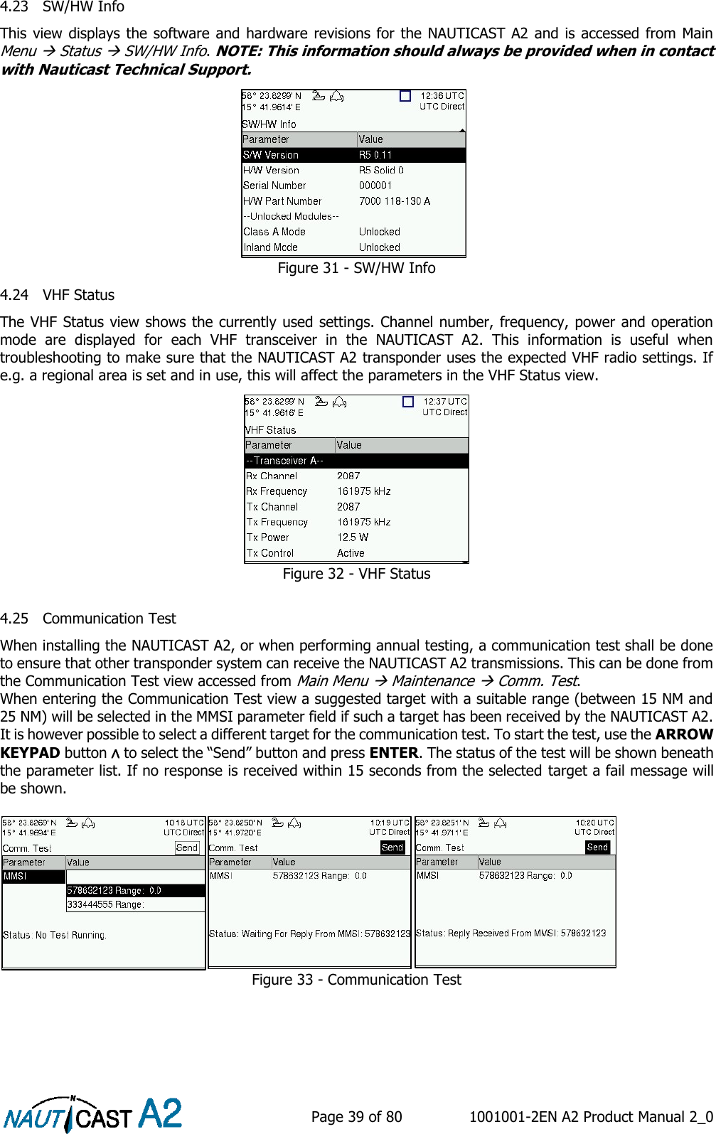    Page 39 of 80  1001001-2EN A2 Product Manual 2_0   4.23 SW/HW Info This view displays the  software and hardware revisions for the NAUTICAST A2 and is accessed from Main Menu  Status  SW/HW Info. NOTE: This information should always be provided when in contact with Nauticast Technical Support. Figure 31 - SW/HW Info 4.24 VHF Status The VHF Status view shows the currently used settings. Channel number, frequency, power and operation mode  are  displayed  for  each  VHF  transceiver  in  the  NAUTICAST  A2.  This  information  is  useful  when troubleshooting to make sure that the NAUTICAST A2 transponder uses the expected VHF radio settings. If e.g. a regional area is set and in use, this will affect the parameters in the VHF Status view. Figure 32 - VHF Status  4.25 Communication Test When installing the NAUTICAST A2, or when performing annual testing, a communication test shall be done to ensure that other transponder system can receive the NAUTICAST A2 transmissions. This can be done from the Communication Test view accessed from Main Menu  Maintenance  Comm. Test. When entering the Communication Test view a suggested target with a suitable range (between 15 NM and 25 NM) will be selected in the MMSI parameter field if such a target has been received by the NAUTICAST A2. It is however possible to select a different target for the communication test. To start the test, use the ARROW KEYPAD button ∧ to select the “Send” button and press ENTER. The status of the test will be shown beneath the parameter list. If no response is received within 15 seconds from the selected target a fail message will be shown.   Figure 33 - Communication Test    