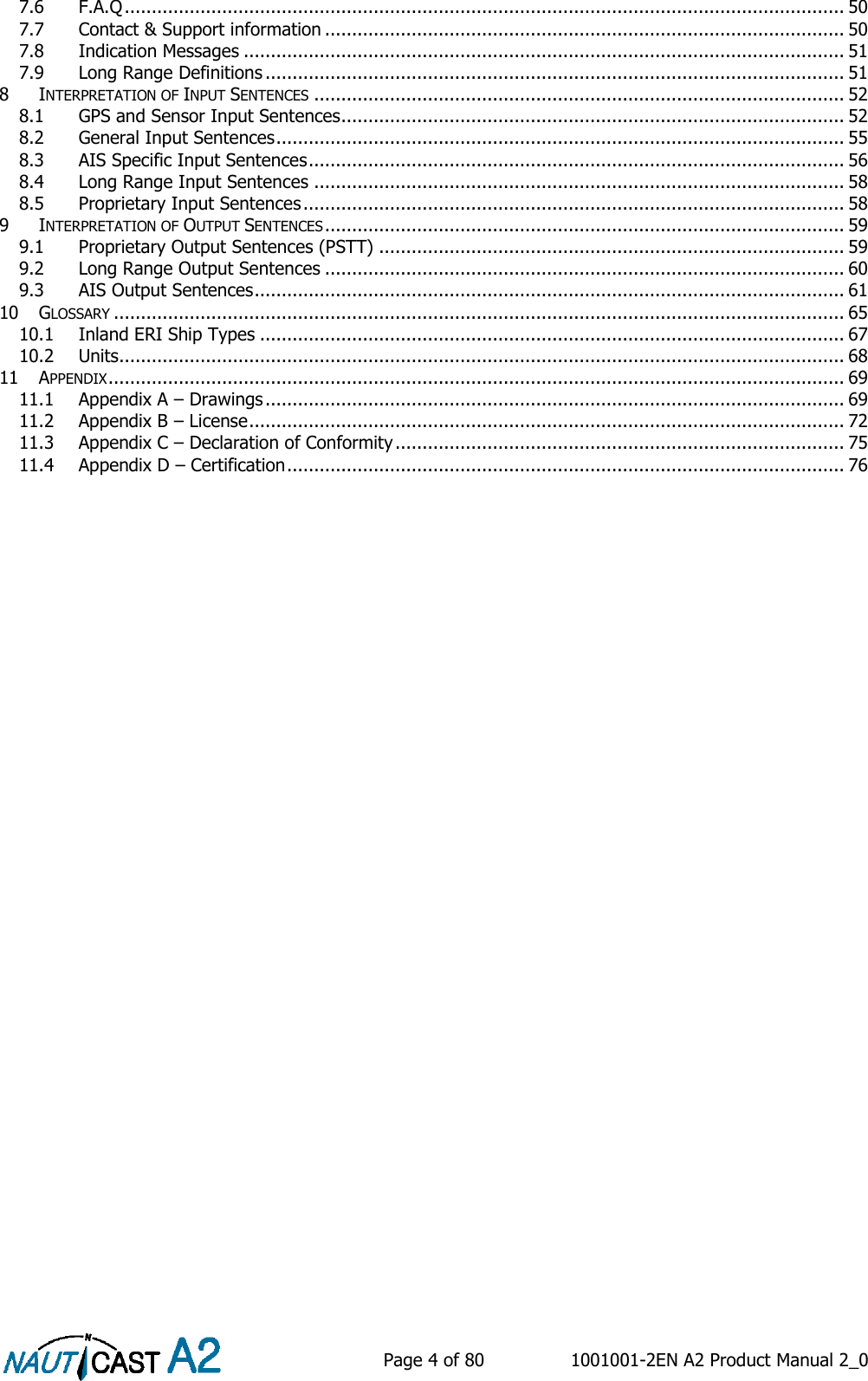    Page 4 of 80  1001001-2EN A2 Product Manual 2_0   7.6 F.A.Q ..................................................................................................................................... 50 7.7 Contact &amp; Support information ................................................................................................ 50 7.8 Indication Messages ............................................................................................................... 51 7.9 Long Range Definitions ........................................................................................................... 51 8 INTERPRETATION OF INPUT SENTENCES .................................................................................................. 52 8.1 GPS and Sensor Input Sentences ............................................................................................. 52 8.2 General Input Sentences ......................................................................................................... 55 8.3 AIS Specific Input Sentences ................................................................................................... 56 8.4 Long Range Input Sentences .................................................................................................. 58 8.5 Proprietary Input Sentences .................................................................................................... 58 9 INTERPRETATION OF OUTPUT SENTENCES ................................................................................................ 59 9.1 Proprietary Output Sentences (PSTT) ...................................................................................... 59 9.2 Long Range Output Sentences ................................................................................................ 60 9.3 AIS Output Sentences ............................................................................................................. 61 10 GLOSSARY ....................................................................................................................................... 65 10.1 Inland ERI Ship Types ............................................................................................................ 67 10.2 Units ...................................................................................................................................... 68 11 APPENDIX ........................................................................................................................................ 69 11.1 Appendix A – Drawings ........................................................................................................... 69 11.2 Appendix B – License .............................................................................................................. 72 11.3 Appendix C – Declaration of Conformity ................................................................................... 75 11.4 Appendix D – Certification ....................................................................................................... 76      